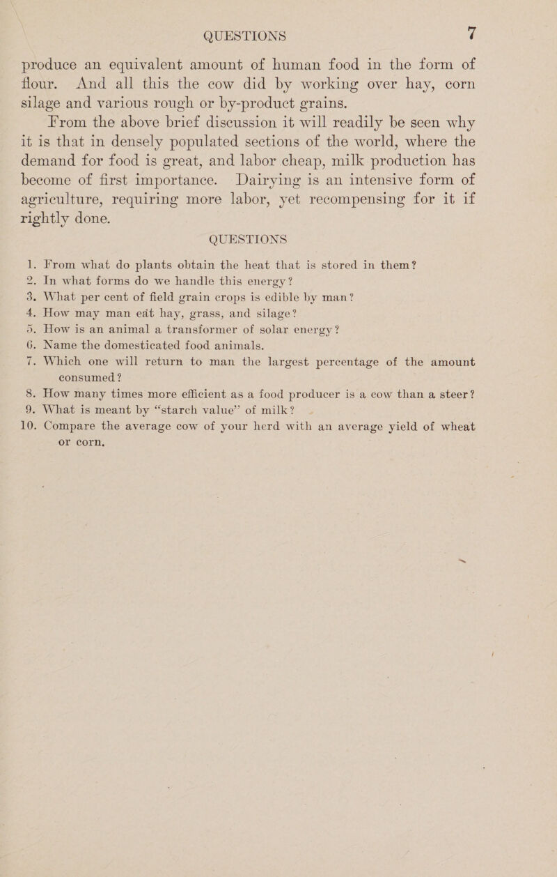 QUESTIONS t produce an equivalent amount of human food in the form of flour. And all this the cow did by working over hay, corn silage and various rough or by-product grains. From the above brief discussion it will readily be seen why it is that in densely populated sections of the world, where the demand for food is great, and labor cheap, milk production has become of first importance. Dairying is an intensive form of agriculture, requiring more labor, yet recompensing for it if rightly done. QUESTIONS . From what do plants obtain the heat that is stored in them? . In what forms do we handle this energy? . What per cent of field grain crops is edible by man? How may man eat hay, grass, and silage? . How is an animal a transformer of solar energy? . Name the domesticated food animals. Which one will return to man the largest percentage of the amount consumed? 8. How many times more efficient as a food producer is a cow than a steer? 9. What is meant by “starch value” of milk? 10. Compare the average cow of your herd with an average yield of wheat or corn, Cr He Oo LO + Ss