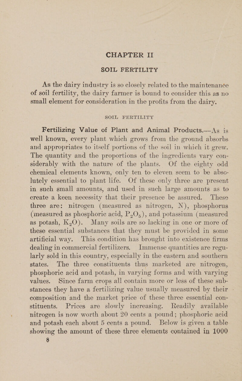 CHAPTER II SOIL FERTILITY As the dairy industry is so closely related to the maintenance of soil fertility, the dairy farmer is bound to consider this as no small element for consideration in the profits from the dairy. SOIL FERTILITY Fertilizing Value of Plant and Animal Products.—&lt;Asg is well known, every plant which grows from the ground absorbs and appropriates to itself portions of the soil in which it grew. The quantity and the proportions of the ingredients vary con- siderably with the nature of the plants. Of the eighty odd chemical elements known, only ten to eleven seem to be absc- lutely essential to plant life. Of these only three are present in such small amounts, and used in such large amounts as to create a keen necessity that their presence be assured. These three are: nitrogen (measured as nitrogen, N), phosphorus (measured as phosphoric acid, P,O,), and potassium (measured as potash, K,O). Many soils are so lacking in one or more of these essential substances that they must be provided in some artificial way. ‘This condition has brought into existence firms dealing in commercial fertilizers. [Immense quantities are regu- larly sold in this country, especially in the eastern and southern states. The three constituents thus marketed are nitrogen, phosphoric acid and potash, in varying forms and with varying | values. Since farm crops all contain more or less of these sub- stances they have a fertilizing value usually measured by their - composition and the market price of these three essential con- stituents. Prices are slowly increasing. Readily available nitrogen is now worth about 20 cents a pound; phosphoric acid and potash each about 5 cents a pound. Below is given a table showing the amount of these three elements contained in 1000