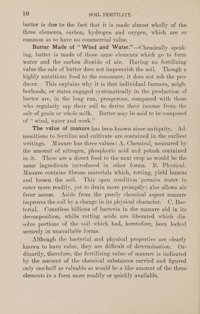 butter is due to the fact that it is made almost wholly of the three elements, carbon, hydrogen and oxygen, which are so common as to have no commercial value. | Butter Made of “ Wind and Water.”—Chemiecally speak- ing, butter is made of those same elements which go to form water and the carbon dioxide of air. Having no fertilizing value the sale of butter does not impoverish the soil. Though a highly nutritious food to the consumer, it does not rob the pro- ducer. This explains why it is that individual farmers, neigh- borhoods, or states engaged systematically in the production of butter are, in the long run, prosperous, compared with those who regularly sap their soil to derive their income from the sale of grain or whole milk. Butter may be said to be composed of ‘* wind, water and work.” The value of manure has been known since antiquity. Ad- monitions to fertilize and cultivate are contained in the earliest writings. Manure has three values: A. Chemical, measured by the amount of nitrogen, phosphoric acid and potash contained in it. These are a direct food to the next crop as would be the same ingredients introduced in other forms. B. Physical. Manure contains fibrous materials which, rotting, yield humus and loosen the soil. This open condition permits water to enter more readily, yet to drain more promptly: also allows air freer access. Aside from the purely chemical aspect manure improves the soil by a change in its physical character. C. Bac- terial. Countless billions of bacteria in the manure aid in its decomposition, while rotting acids are. liberated which dis- solve portions of the soil which had, heretofore, been locked securely in unavailable forms. Although the bacterial and physical properties are clearly known to have value, they are difficult of determination. Or- dinarily, therefore, the fertilizing value of manure is indicated by the amount of the chemical substances carried and figured only one-half as valuable as would be a like amount of the three elements in a form more readily or quickly available.