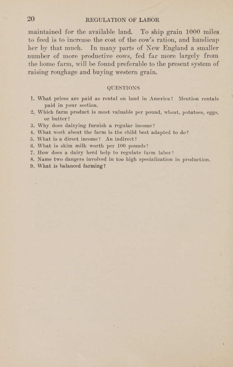 maintained for the available land. ‘To ship grain 1000 miles to feed is to increase the cost of the cow’s ration, and handicap her by that much. In many parts of New England a smaller number of more productive cows, fed far more largely from the home farm, will be found preferable to the present system of raising roughage and buying western grain. QUESTIONS 1. What prices are paid as rental on land in America? Mention rentals paid in your section. 2. Which farm product is most valuable per pound, wheat, potatoes, eggs, or butter? . Why does dairying furnish a regular income? . What work about the farm is the child best adapted to do? What is a direct income? An indirect? What is skim milk worth per 100 pounds? How does a dairy herd help to regulate farm labor? . Name two dangers involved in too high specialization in production. . What is balanced farming? WONIAMIL w