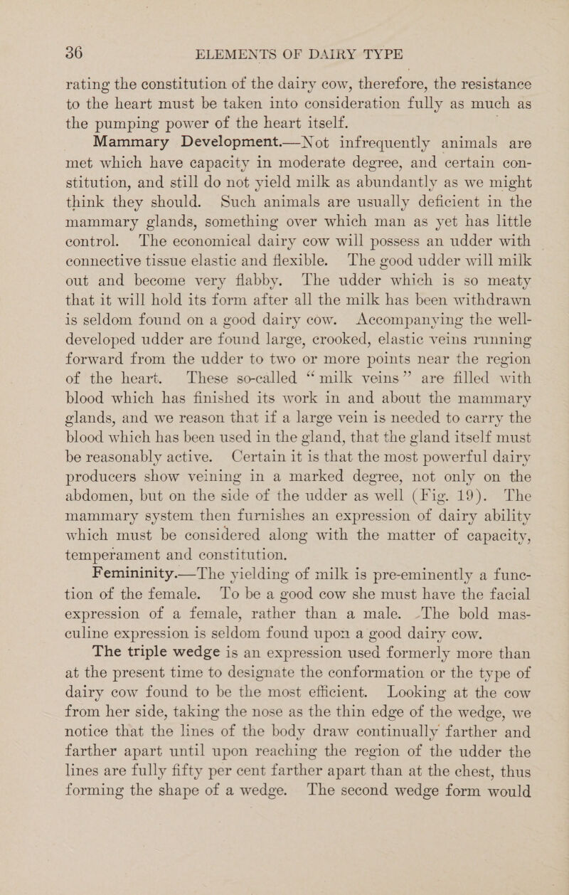 rating the constitution of the dairy cow, therefore, the resistance to the heart must be taken into consideration fully as much as the pumping power of the heart itself. Mammary Development.—Not infrequently animals are met which have capacity in moderate degree, and certain con- stitution, and still do not yield milk as abundantly as we might think they should. Such animals are usually deficient in the mammary glands, something over which man as yet has little control. The economical dairy cow will possess an udder with connective tissue elastic and flexible. The good udder will milk out and become very flabby. The udder which is so meaty that it will hold its form after all the milk has been withdrawn is seldom found on a good dairy cow. Accompanying the well- developed udder are found large, crooked, elastic veins running forward from the udder to two or more points near the region of the heart. These so-called “milk veins” are filled with blood which has finished its work in and about the mammary glands, and we reason that if a large vein is needed to carry the blood which has been used in the gland, that the gland itself must be reasonably active. Certain it is that the most powerful dairy producers show veining in a marked degree, not only on the abdomen, but on the side of the udder as well (Fig. 19). The mammary system then furnishes an expression of dairy ability which must be considered along with the matter of capacity, temperament and constitution. Femininity.—The yielding of milk is pre-eminently a func- tion of the female. ‘To be a good cow she must have the facial expression of a female, rather than a male. -The bold mas- culine expression is seldom found upon a good dairy cow. The triple wedge is an expression used formerly more than at the present time to designate the conformation or the type of dairy cow found to be the most efficient. Looking at the cow from her side, taking the nose as the thin edge of the wedge, we notice that the lines of the body draw continually farther and farther apart until upon reaching the region of the udder the lines are fully fifty per cent farther apart than at the chest, thus forming the shape of a wedge. The second wedge form would