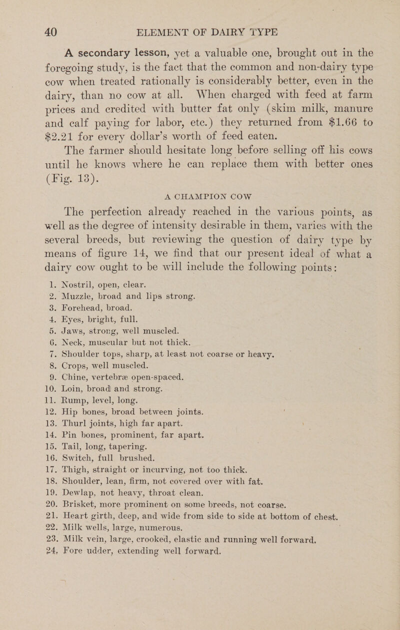 A secondary lesson, yet a valuable one, brought out in the foregoing study, is the fact that the common and non-dairy type cow when treated rationally is considerably better, even in the dairy, than no cow at all. When charged with feed at farm prices and credited with butter fat only (skim milk, manure and calf paying for labor, etc.) they returned from $1.66 to $2.21 for every dollar’s worth of feed eaten. The farmer should hesitate long before selling off his cows until he knows where he can replace them with better ones (Pigs 13). A CHAMPION COW The perfection already reached in the various points, as well as the degree of intensity desirable in them, varies with the several breeds, but reviewing the question te dairy type by means of figure 14, we find that our present ideal of what a dairy cow ought to be will include the following points: 1. Nostril, open, clear. 2. Muzzle, broad and lips strong. 3. Forehead, broad. 4. Eyes, bright, full. 5. Jaws, strong, well muscled. 6. Neck, muscular but not thick. 7. Shoulder tops, sharp, at least not coarse or heavy. 8. Crops, well muscled. 9. Chine, vertebre open-spaced. 10. Loin, broad) and strong. 11. Rump, level, long. 12. Hip bones, broad between joints. 13. Thurl joints, high far apart. 14. Pin bones, prominent, far apart. 15. Tail, long, tapering. 16. Switch, full brushed. 17. Thigh, straight or incurving, not too thick. 18. Shoulder, lean, firm, not covered over with fat. 19. Dewlap, not heavy, throat clean. 20. Brisket, more prominent on some breeds, not coarse. 21. Heart girth, deep, and wide from side to side at bottom of chest. 22. Milk wells, large, numerous. 23. Milk vein, large, crooked, elastic and running well forward, Fore udder, extending well forward. Pw -