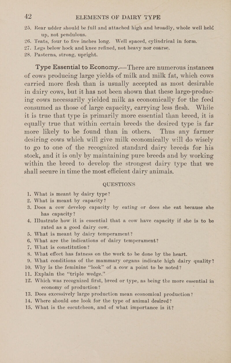 25, Rear udder should be full and attached high and broadly, whole well held up, not pendulous. 26. Teats, four to five inches long. Well spaced, cylindrical in form. 27. Legs below hock and knee refined, not heavy nor coarse. 28. Pasterns, strong, upright. Type Essential to Economy.—There are numerous instances of cows producing large yields of milk and milk fat, which cows carried more flesh than is usually accepted as most. desirable in dairy cows, but it has not been shown that these large-produc- ing cows necessarily yielded milk as economically for the feed consumed as those of large capacity, carrying less flesh. While it is true that type is primarily more essential than breed, it is equally true that within certain breeds the desired type is far more likely to be found than in others. Thus any farmer desiring cows which will give milk economically will do wisely to go to one of the recognized standard dairy breeds for his stock, and it is only by maintaining pure breeds and by working within the breed to develop the strongest dairy type that we shall secure in time the most efficient dairy animals, QUESTIONS 1. What is meant by dairy type? 2. What is meant by capacity? 3. Does a cow develop capacity by eating or does she eat because she has capacity? 4, Illustrate how it is essential that a cow have capacity if she is to be rated as a good dairy cow. 5. What is meant by dairy temperament? 6. What are the indications of dairy temperament? 7. What is constitution? 8. What effect has fatness on the work to be done by the heart. 9. What conditions of the mammary organs indicate high dairy quality? 10. Why is the feminine “look” of a cow a point to be noted? 11. Explain the “triple wedge.” 12. Which was recognized first, breed or type, as being the more essential in economy of production? 3 13. Does excessively large production mean economical production? 14. Where should one look for the type of animal desired? 15. What is the escutcheon, and of what importance is it?