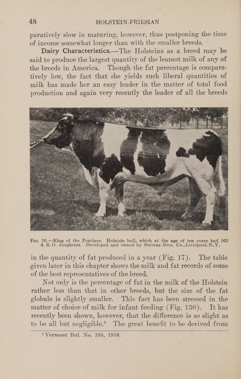 paratively slow in maturing, however, thus postponing the time of income somewhat longer than with the smaller breeds. _ Dairy Characteristics.—The Holsteins as a breed may be said to produce the largest quantity of the leanest milk of any of the breeds in America. Though the fat percentage 1s compara- tively low, the fact that she yields such liberal quantities of milk has made her an easy leader in the matter of total food production and again very recently the leader of all the breeds in the quantity of fat produced in a year (Fig. 17). The table given later in this chapter shows the milk and fat records of some of the best representatives of the breed. Not only is the percentage of fat in the milk of the Holstein rather less than that in other breeds, but the size of the fat globule is slightly smaller. This fact has been stressed in. the matter of choice of milk for infant feeding (Fig. 130). It has recently been shown, however, that the difference is so slight as to be all but negligible.t| The great benefit to be derived from eS 1Vermont Bul. No. 195, 1916.