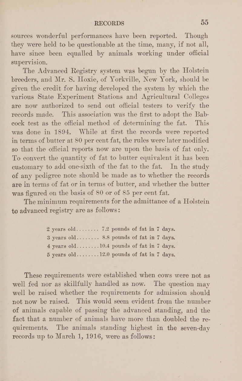 sources wonderful performances have been reported. Though they were held to be questionable at the time, many, if not all, have since been equalled by animals working under official supervision. The Advanced Registry system was begun by the Holstein breeders, and Mr. S. Hoxie, of Yorkville, New York, should be given the credit for having developed the system by which the various State Experiment Stations and Agricultural Colleges are now authorized to send out official testers to verify the records made. ‘This association was the first to adopt the Bab- cock test as the official method of determining the fat. This was done in 1894. While at first the records were reported in terms of butter at 80 per cent fat, the rules were later modified so that the official reports now are upon the basis of fat only. To convert the quantity of fat to butter equivalent it has been customary to add one-sixth of the fat to the fat. In the study of any pedigree note should be made as to whether the records are in terms of fat or in terms of butter, and whether the butter was figured on the basis of 80 or of 85 per cent fat. The minimum requirements for the admittance of a Holstein to advanced registry are as follows: Z VRAIS Old wes 7.2 pounds of fat in 7 days. oe years Old. 2. a &lt; 8.8 pounds of fat in 7 days. 4 years old........ 10.4 pounds of fat in 7 days. S years olds oso... 12.0 pounds of fat in 7 days. These requirements were established when cows were not as well fed nor as skillfully handled as now. The question may well be raised whether the requirements for admission should not now be raised. This would seem evident from the number of animals capable of passing the advanced standing, and the fact that a number of animals have more than doubled the re- quirements. ‘Ihe animals standing highest in the seven-day records up to March 1, 1916, were as follows: