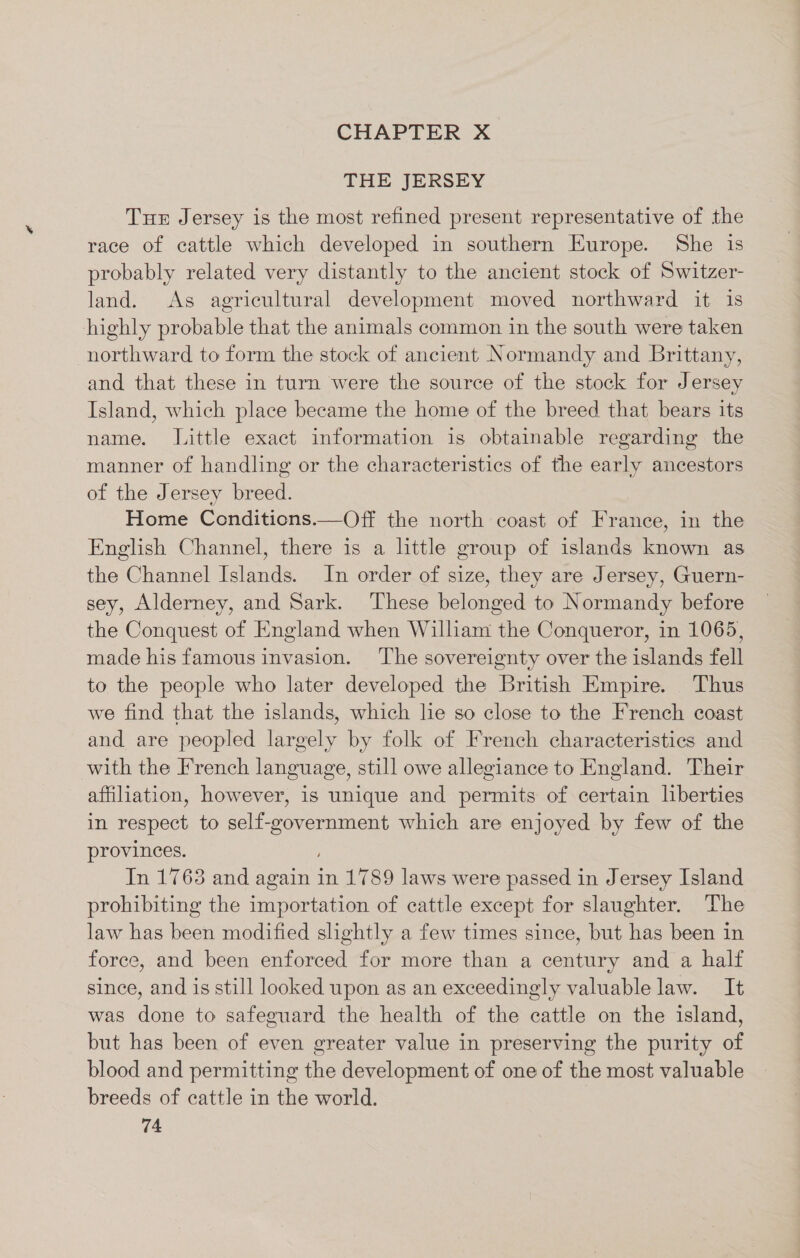 CHAPTER X THE JERSEY Tue Jersey is the most refined present representative of the race of cattle which developed in southern Europe. She is probably related very distantly to the ancient stock of Switzer- land. As agricultural development moved northward it is highly probable that the animals common in the south were taken northward to form the stock of ancient Normandy and Brittany, and that these in turn were the source of the stock for Jersey Island, which place became the home of the breed that bears its name. Little exact information is obtainable regarding the manner of handling or the characteristics of the early ancestors of the Jersey breed. Home Conditions.—Off the north coast of France, in the English Channel, there is a little group of islands known as the Channel Islands. In order of size, they are Jersey, Guern- sey, Alderney, and Sark. These belonged to Normandy before the Conquest of England when Wilham the Conqueror, in 1065, made his famous invasion. ‘The sovereignty over the islands fell to the people who later developed the British Empire. Thus we find that the islands, which he so close to the French coast and are peopled largely by folk of French characteristics and with the French language, still owe allegiance to England. Their affiliation, however, is unique and permits of certain liberties in respect to self-government which are enjoyed by few of the provinces. In 1763 and again in 1789 laws were passed in Jersey Island prohibiting the importation of cattle except for slaughter. The law has been modified slightly a few times since, but has been in force, and been enforced for more than a century and a half since, and is still looked upon as an exceedingly valuable law. It was done to safeguard the health of the cattle on the island, but has been of even greater value in preserving the purity of blood and permitting the development of one of the most valuable breeds of cattle in the world.