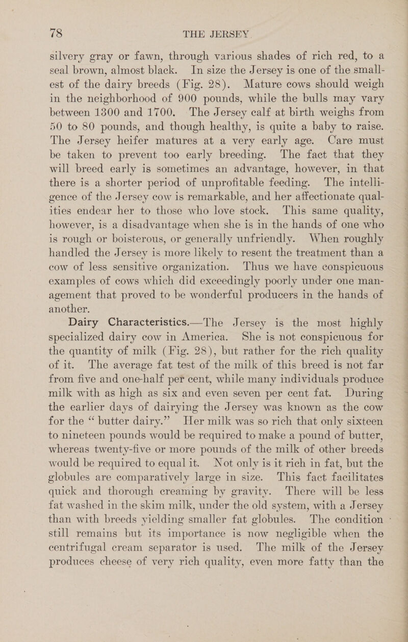 silvery gray or fawn, through various shades of rich red, to a seal brown, almost black. In size the Jersey is one of the small- est of the dairy breeds (Fig. 28). Mature cows should weigh in the neighborhood of 900 pounds, while the bulls may vary between 1300 and 1700. The Jersey calf at birth weighs from 50 to 80 pounds, and though healthy, is quite a baby to raise. The Jersey heifer matures at a very early age. Care must be taken to prevent too early breeding. The fact that they will breed early is sometimes an advantage, however, in that there is a shorter period of unprofitable feeding. The intelli- gence of the Jersey cow is remarkable, and her affectionate qual- ities endear her to those who love stock. This same quality, however, is a disadvantage when she is in the hands of one who is rough or boisterous, or generally unfriendly. When roughly handled the Jersey is more likely to resent the treatment than a cow of less sensitive organization. Thus we have conspicuous examples of cows which did exceedingly poorly under one man- agement that proved to be wonderful producers in the hands of another. Dairy Characteristics—The Jersey is the most highly specialized dairy cow in America. She is not conspicuous for the quantity of milk (Fig. 28), but rather for the rich quality of it. The average fat. test of the milk of this breed is not far from five and one-half per cent, while many individuals produce milk with as high as six and even seven per cent fat. During the earlier days of dairying the Jersey was known as the cow for the “ butter dairy.” Her milk was so rich that only sixteen to nineteen pounds would be required to make a pound of butter, whereas twenty-five or more pounds of the milk of other breeds would be required to equal it. Not only is it rich in fat, but the globules are comparatively large in size. This fact facilitates quick and thorough creaming by gravity. There will be less fat washed in the skim milk, under the old system, with a Jersey than with breeds yielding smaller fat globules. The condition - still remains but its importance is now negligible when the centrifugal cream separator is used. The milk of the Jersey produces cheese of very rich quality, even more fatty than the