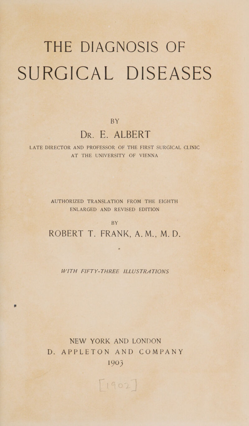 THE DIAGNOSIS OP SUmaICAL DISEASES BY DR Eb PAE BERT LATE DIRECTOR AND PROFESSOR OF THE FIRST SURGICAL CLINIC AT THE, UNIVERSITY OF. VIENNA AUTHORIZED TRANSLATION FROM THE EIGHTH ENLARGED AND REVISED EDITION BY ROBERT T. FRANK, A.M., M.D. e WITH FPIFTY-THREE- ILEUST RATIONS NEW YORK AND LONDON Dy ee TON: AN Di CONAN Y 1903