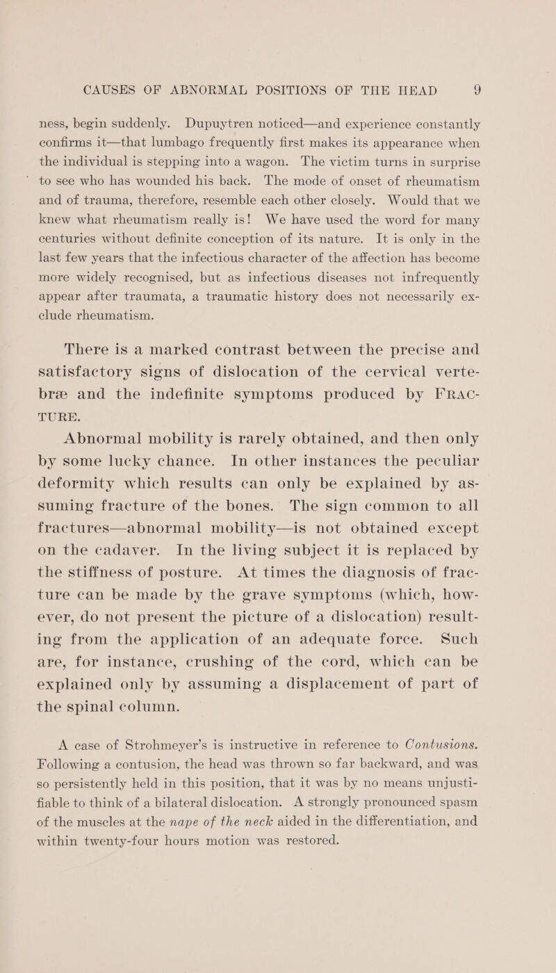ness, begin suddenly. Dupuytren noticed—and experience constantly confirms it—that lumbago frequently first makes its appearance when the individual is stepping into a wagon. The victim turns in surprise to see who has wounded his back. The mode of onset of rheumatism and of trauma, therefore, resemble each other closely. Would that we knew what rheumatism really is! We have used the word for many centuries without definite conception of its nature. It is only in the last few years that the infectious character of the affection has become more widely recognised, but as infectious diseases not infrequently appear after traumata, a traumatic history does not necessarily ex- clude rheumatism. There is a marked contrast between the precise and satisfactory signs of dislocation of the cervical verte- bre and the indefinite symptoms produced by FRAc- SURE. Abnormal mobility is rarely obtained, and then only by some lucky chance. In other instances the peculiar deformity which results can only be explained by as- suming fracture of the bones. The sign common to all fractures—abnormal mobility—is not obtained except on the cadaver. In the living subject it is replaced by the stiffness of posture. At times the diagnosis of frac- ture can be made by the grave symptoms (which, how- ever, do not present the picture of a dislocation) result- ing from the application of an adequate force. Such are, for instance, crushing of the cord, which can be explained only by assuming a displacement of part of the spinal column. A case of Strohmeyer’s is instructive in reference to Contusions. Following a contusion, the head was thrown so far backward, and was so persistently held in this position, that it was by no means unjusti- fiable to think of a bilateral dislocation. A strongly pronounced spasm of the muscles at the nape of the neck aided in the differentiation, and within twenty-four hours motion was restored.