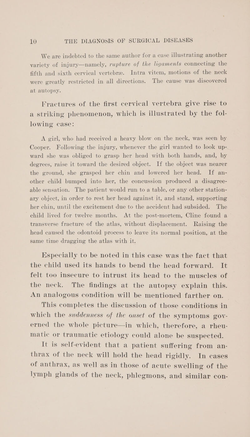 We are indebted to the same author for a case illustrating another variety of injury—namely, rupture of the ligaments connecting the fifth and sixth cervical vertebrae. Intra vitem, motions of the neck were greatly restricted in all directions. The cause was discovered at autopsy. Fractures of the first cervical vertebra give rise to a striking phenomenon, which is illustrated by the fol- lowing case: A girl, who had received a heavy blow on the neck, was seen by Cooper. Following the injury, whenever the girl wanted to look up- ward she was obliged to grasp her head with both hands, and, by degrees, raise it toward the desired object. If the object was nearer the ground, she grasped her chin and lowered her head. If an- other child bumped into her, the concussion produced a disagree- able sensation. The patient would run to a table, or any other station- ary object, in order to rest her head against it, and stand, supporting her chin, until the excitement due to the accident had subsided. The child lived for twelve months. At the post-mortem, Cline found a transverse fracture of the atlas, without displacement. Raising the head caused the odontoid process to leave its normal position, at the same time dragging the atlas with it. Especially to be noted in this case was the fact that the child used its hands to bend the head forward. It felt too insecure to intrust its head to the muscles of the neck. The findings at the autopsy explain this. An analogous condition will be mentioned farther on. This completes the discussion of those conditions in which the suddenness of the onset of the symptoms goy- erned the whole picture—in which, therefore, a rheu- matic or traumatic etiology could alone be suspected. It is self-evident that a patient suffering from an- thrax of the neck will hold the head rigidly. In cases of anthrax, as well as in those of acute swelling of the lymph glands of the neck, phlegmons, and similar con-