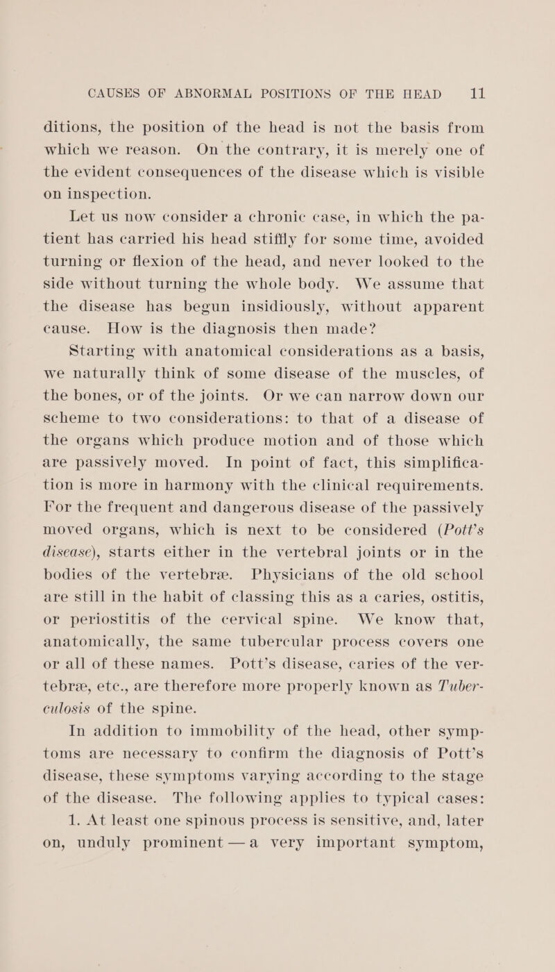 ditions, the position of the head is not the basis from which we reason. On the contrary, it is merely one of the evident consequences of the disease which is visible on inspection. Let us now consider a chronic case, in which the pa- tient has carried his head stiffly for some time, avoided turning or flexion of the head, and never looked to the side without turning the whole body. We assume that the disease has begun insidiously, without apparent cause. How is the diagnosis then made? Starting with anatomical considerations as a basis, we naturally think of some disease of the muscles, of the bones, or of the joints. Or we can narrow down our scheme to two considerations: to that of a disease of the organs which produce motion and of those which are passively moved. In point of fact, this simplifica- tion is more in harmony with the clinical requirements. I’or the frequent and dangerous disease of the passively moved organs, which is next to be considered (Pott’s disease), Starts either in the vertebral joints or in the bodies of the vertebrae. Physicians of the old school are still in the habit of classing this as a caries, ostitis, or periostitis of the cervical spine. We know that, anatomically, the same tubercular process covers one or all of these names. Pott’s disease, caries of the ver- tebre, etc., are therefore more properly known as T'uber- culosis of the spine. In addition to immobility of the head, other symp- toms are necessary to confirm the diagnosis of Pott’s disease, these symptoms varying according to the stage of the disease. The following applies to typical cases: 1. At least one spinous process is sensitive, and, later on, unduly prominent —a very important symptom,