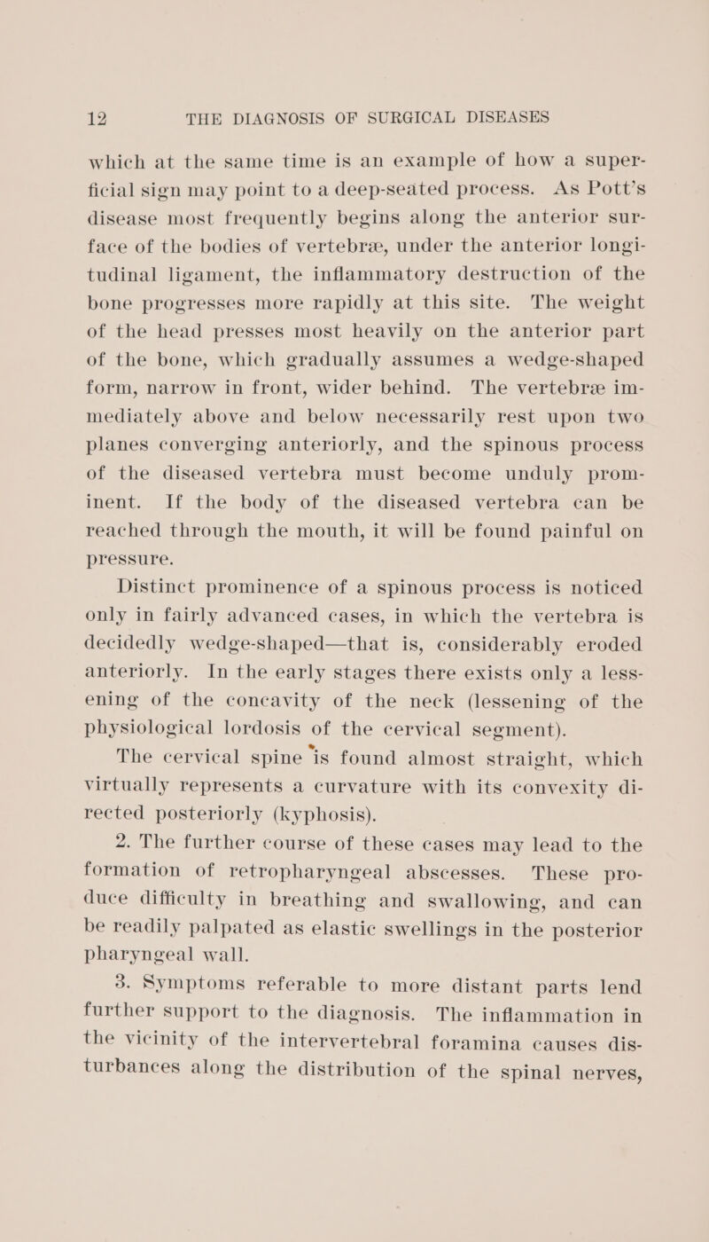 which at the same time is an example of how a super- ficial sign may point to a deep-seated process. As Pott’s disease most frequently begins along the anterior sur- face of the bodies of vertebree, under the anterior longi- tudinal ligament, the inflammatory destruction of the bone progresses more rapidly at this site. The weight of the head presses most heavily on the anterior part of the bone, which gradually assumes a wedge-shaped form, narrow in front, wider behind. The vertebre im- mediately above and below necessarily rest upon two planes converging anteriorly, and the spinous process of the diseased vertebra must become unduly prom- inent. If the body of the diseased vertebra can be reached through the mouth, it will be found painful on pressure. Distinct prominence of a spinous process is noticed only in fairly advanced cases, in which the vertebra is decidedly wedge-shaped—that is, considerably eroded anteriorly. In the early stages there exists only a less- ening of the concavity of the neck (lessening of the physiological lordosis of the cervical segment). The cervical spine is found almost straight, which virtually represents a curvature with its convexity di- rected posteriorly (kyphosis). 2. The further course of these cases may lead to the formation of retropharyngeal abscesses. These pro- duce difficulty in breathing and swallowing, and can be readily palpated as elastic swellings in the posterior pharyngeal wall. 3. Symptoms referable to more distant parts lend further support to the diagnosis. The inflammation in the vicinity of the intervertebral foramina causes dis- turbances along the distribution of the Spinal nerves,