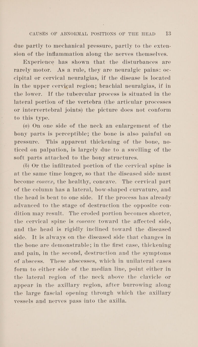 due partly to mechanical pressure, partly to the exten- sion of the inflammation along the nerves themselves. Experience has shown that the disturbances are rarely motor. As a rule, they are neuralgic pains: oc- cipital or cervical neuralgias, if the disease is located in the upper cervical region; brachial neuralgias, if in the lower. If the tubercular process is situated in the lateral portion of the vertebra (the articular processes or intervertebral joints) the picture does not conform to this type. (a) On one side of the neck an enlargement of the bony parts is perceptible; the bone is also painful on pressure. This apparent thickening of the bone, no- ticed on palpation, is largely due to a swelling of the soft parts attached to the bony structures. (b) Or the infiltrated portion of the cervical spine is at the same time longer, so that the diseased side must become convex, the healthy, concave. The cervical part of the column has a lateral, bow-shaped curvature, and the head is bent to one side. If the process has already advanced to the stage of destruction the opposite con- dition may result. The eroded portion becomes shorter, the cervical spine is concave toward the affected side, and the head is rigidly inclined toward the diseased side. It is always on the diseased side that changes in the bone are demonstrable; in the first case, thickening and pain, in the second, destruction and the symptoms of abscess. These abscesses, which in unilateral cases form to either side of the median line, point either in the lateral region of the neck above the clavicle or appear in the axillary region, after burrowing along the large fascial opening through which the axillary vessels and nerves pass into the axilla.