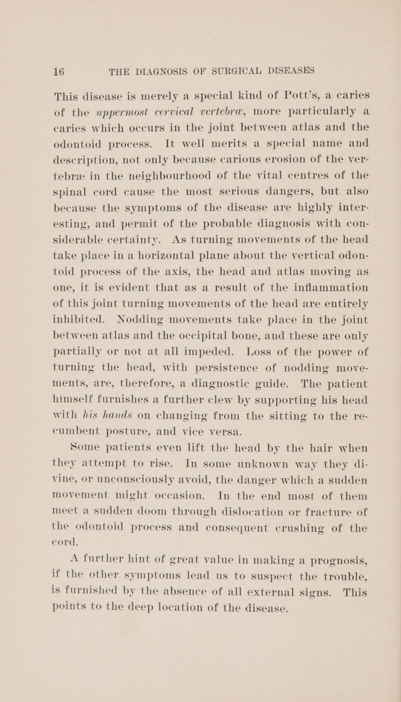 This disease is merely a special kind of Pott’s, a caries of the uppermost cervical vertebre, more particularly a caries which occurs in the joint between atlas and the odontoid process. It well merits a special name and description, not only because carious erosion of the ver- tebre in the neighbourhood of the vital centres of the spinal cord cause the most serious dangers, but also because the symptoms of the disease are highly inter- esting, and permit of the probable diagnosis with con- siderable certainty. As turning movements of the head take place in a horizontal plane about the vertical odon- toid process of the axis, the head and atlas moving as one, it is evident that as a result of the inflammation of this joint turning movements of the head are entirely inhibited. Nodding movements take place in the joint between atlas and the occipital bone, and these are only partially or not at all impeded. Loss of the power of turning the head, with persistence of nodding move- ments, are, therefore, a diagnostic guide. The patient himself furnishes a further clew by supporting his head with his hands on changing from the sitting to the re- cumbent posture, and vice versa. Some patients even lift the head by the hair when they attempt to rise. In some unknown way they di- vine, or unconsciously avoid, the danger which a sudden movement might occasion. In the end most of them meet a sudden doom through dislocation or fracture of the odontoid process and consequent crushing of the cord. A further hint of great value in making a prognosis, if the other symptoms lead us to suspect the trouble, is furnished by the absence of all external signs. This points to the deep location of the disease.