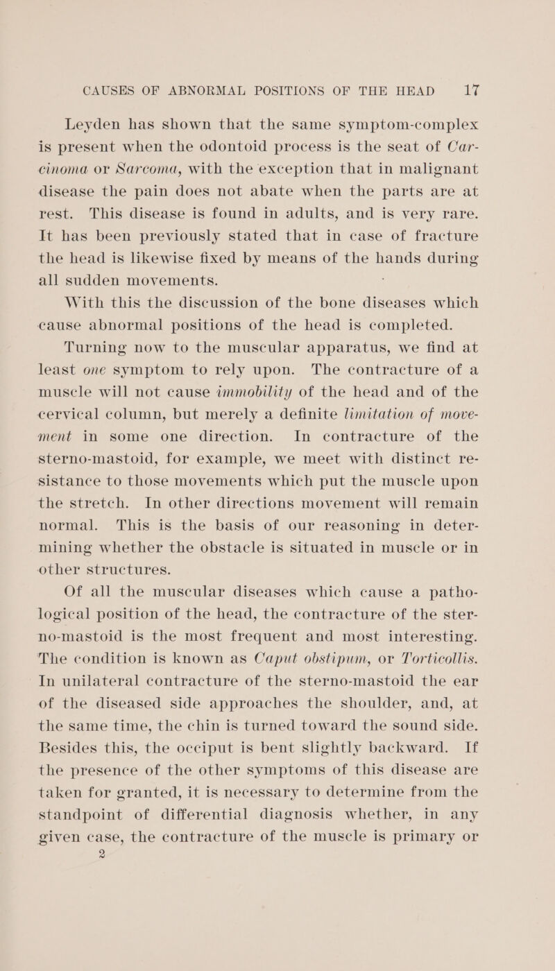 Leyden has shown that the same symptom-complex is present when the odontoid process is the seat of Car- cinoma or Sarcoma, with the exception that in malignant disease the pain does not abate when the parts are at rest. This disease is found in adults, and is very rare. It has been previously stated that in case of fracture the head is likewise fixed by means of the hands during all sudden movements. With this the discussion of the bone diseases which cause abnormal positions of the head is completed. Turning now to the muscular apparatus, we find at least one symptom to rely upon. The contracture of a muscle will not cause immobility of the head and of the cervical column, but merely a definite limitation of move- ment in some one direction. In contracture of the sterno-mastoid, for example, we meet with distinct re- sistance to those movements which put the muscle upon the stretch. In other directions movement will remain normal. This is the basis of our reasoning in deter- mining whether the obstacle is situated in muscle or in other structures. Of all the muscular diseases which cause a patho- logical position of the head, the contracture of the ster- no-mastoid is the most frequent and most interesting. The condition is known as Caput obstipum, or Torticollis. In unilateral contracture of the sterno-mastoid the ear of the diseased side approaches the shoulder, and, at the same time, the chin is turned toward the sound side. Besides this, the occiput is bent slightly backward. If the presence of the other symptoms of this disease are taken for granted, it is necessary to determine from the standpoint of differential diagnosis whether, in any given case, the contracture of the muscle is primary or 2