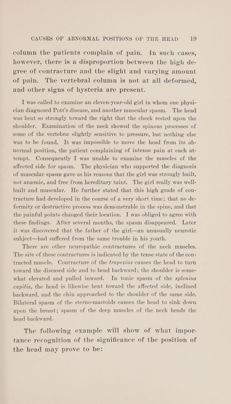 column the patients complain of pain. In such cases, however, there is a disproportion between the high de- gree of contracture and the slight and varying amount of pain. The vertebral column is not at all deformed, and other signs of hysteria are present. I was called to examine an eleven-year-old girl in whom one physi- cian diagnosed Pott’s disease, and another muscular spasm. The head was bent so strongly toward the right that the cheek rested upon the shoulder. Examination of the neck showed the spinous processes of some of the vertebre slightly sensitive to pressure, but nothing else was to be found. It was impossible to move the head from its ab- normal position, the patient complaining of intense pain at each at- tempt. Consequently I was unable to examine the muscles of the affected side for spasm. The physician who supported the diagnosis of muscular spasm gave as his reasons that the girl was strongly built, not anemic, and free from hereditary taint. The girl really was well- built and muscular. He further stated that this high grade of con- tracture had developed in the course of a very short time; that no de- formity or destructive process was demonstrable in the spine, and that the painful points changed their location. I was obliged to agree with these findings. After several months, the spasm disappeared. Later it was discovered that the father of the girl—an unusually neurotic subject—had suffered from the same trouble in his youth. There are other neuropathic contractures of the neck muscles. The site of these contractures is indicated by the tense state of the con- tracted muscle. Contracture of the trapezius causes the head to turn toward the diseased side and to bend backward; the shoulder is some- what elevated and pulled inward. In tonic spasm of the splenius capitis, the head is likewise bent toward the affected side, inclined backward, and the chin approached to the shoulder of the same side. Bilateral spasm of the sterno-mastoids causes the head to sink down upon the breast; spasm of the deep muscles of the neck bends the head backward. The following example will show of what impor- tance recognition of the significance of the position of the head may prove to be: