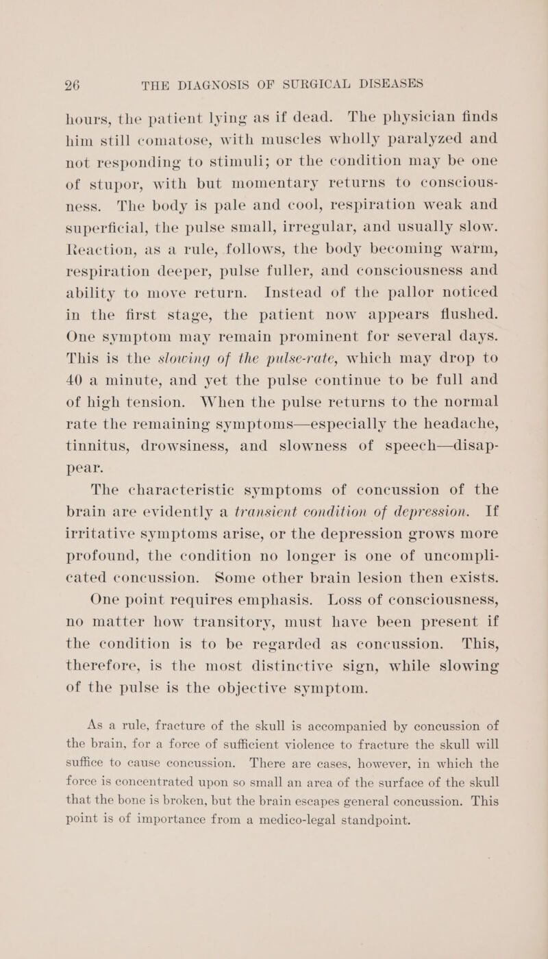 hours, the patient lying as if dead. The physician finds him still comatose, with muscles wholly paralyzed and not responding to stimuli; or the condition may be one of stupor, with but momentary returns to conscious- ness. The body is pale and cool, respiration weak and superficial, the pulse small, irregular, and usually slow. Reaction, as a rule, follows, the body becoming warm, respiration deeper, pulse fuller, and consciousness and ability to move return. Instead of the pallor noticed in the first stage, the patient now appears fiushed. One symptom may remain prominent for several days. This is the slowing of the pulse-rate, which may drop to 40 a minute, and yet the pulse continue to be full and of high tension. When the pulse returns to the normal rate the remaining symptoms—especially the headache, tinnitus, drowsiness, and slowness of speech—disap- pear. The characteristic symptoms of concussion of the brain are evidently a transient condition of depression. If irritative symptoms arise, or the depression grows more profound, the condition no longer is one of uncompli- cated concussion. Some other brain lesion then exists. One point requires emphasis. Loss of consciousness, no matter how transitory, must have been present if the condition is to be regarded as concussion. ‘This, therefore, is the most distinctive sign, while slowing of the pulse is the objective symptom. As a rule, fracture of the skull is accompanied by concussion of the brain, for a force of sufficient violence to fracture the skull will suffice to cause concussion. There are cases, however, in which the force is concentrated upon so small an area of the surface of the skull that the bone is broken, but the brain escapes general concussion. This point is of importance from a medico-legal standpoint.
