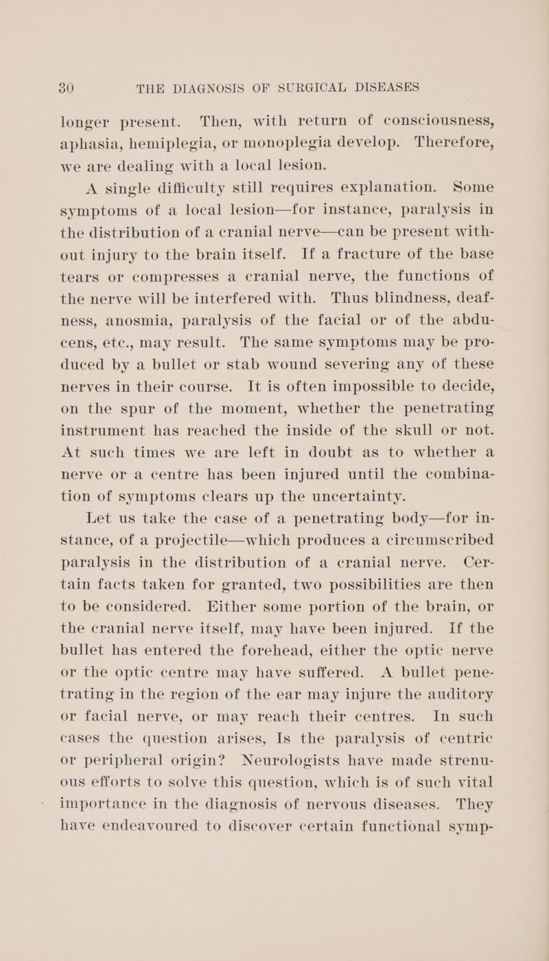 longer present. Then, with return of consciousness, aphasia, hemiplegia, or monoplegia develop. Therefore, we are dealing with a local lesion. A single difficulty still requires explanation. Some symptoms of a local lesion—for instance, paralysis in the distribution of a cranial nerve—can be present with- out injury to the brain itself. If a fracture of the base tears or compresses a cranial nerve, the functions of the nerve will be interfered with. Thus blindness, deaf- ness, anosmia, paralysis of the facial or of the abdu- cens, etc., may result. The same symptoms may be pro- duced by a bullet or stab wound severing any of these nerves in their course. It is often impossible to decide, on the spur of the moment, whether the penetrating instrument has reached the inside of the skull or not. At such times we are left in doubt as to whether a nerve or a centre has been injured until the combina- tion of symptoms clears up the uncertainty. Let us take the case of a penetrating body—for in- stance, of a projectile—which produces a circumscribed paralysis in the distribution of a cranial nerve. Cer- tain facts taken for granted, two possibilities are then to be considered. Either some portion of the brain, or the cranial nerve itself, may have been injured. if the bullet has entered the forehead, either the optic nerve or the optic centre may have suffered. <A bullet pene- trating in the region of the ear may injure the auditory or facial nerve, or may reach their centres. In such cases the question arises, Is the paralysis of centric or peripheral origin? Neurologists have made strenu- ous efforts to solve this question, which is of such vital importance in the diagnosis of nervous diseases. They have endeavoured to discover certain functional symp-