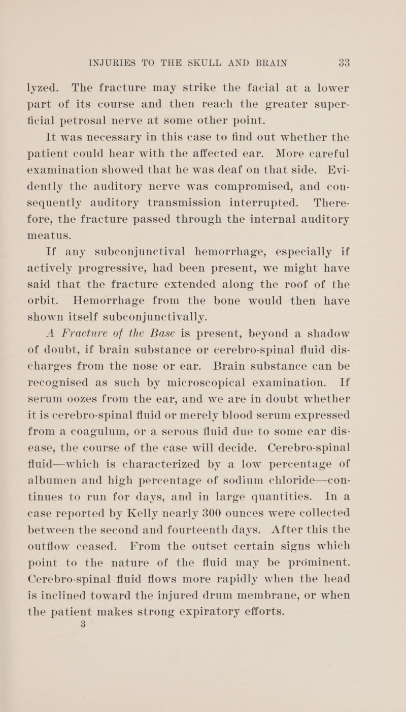 lyzed. The fracture may strike the facial at a lower part of its course and then reach the greater super- ficial petrosal nerve at some other point. It was necessary in this case to find out whether the patient could hear with the affected ear. More careful examination showed that he was deaf on that side. Evi- dently the auditory nerve was compromised, and con- sequently auditory transmission interrupted. There- fore, the fracture passed through the internal auditory meatus. If any subconjunctival hemorrhage, especially if actively progressive, had been present, we might have said that the fracture extended along the roof of the orbit. Hemorrhage from the bone would then have shown itself subconjunctivally. A Fracture of the Base is present, beyond a shadow of doubt, if brain substance or cerebro-spinal fluid dis- charges from the nose or ear. Brain substance can be recognised as such by microscopical examination. If serum oozes from the ear, and we are in doubt whether it is cerebro-spinal fluid or merely blood serum expressed from a coagulum, or a serous fluid due to some ear dis- ease, the course of the case will decide. Cerebro-spinal fluid—which is characterized by a low percentage of albumen and high percentage of sodium chloride—con- tinues to run for days, and in large quantities. In a case reported by Kelly nearly 300 ounces were collected between the second and fourteenth days. After this the outflow ceased. From the outset certain signs which point to the nature of the fluid may be prominent. Cerebro-spinal fluid flows more rapidly when the head is inclined toward the injured drum membrane, or when the patient makes strong expiratory efforts.