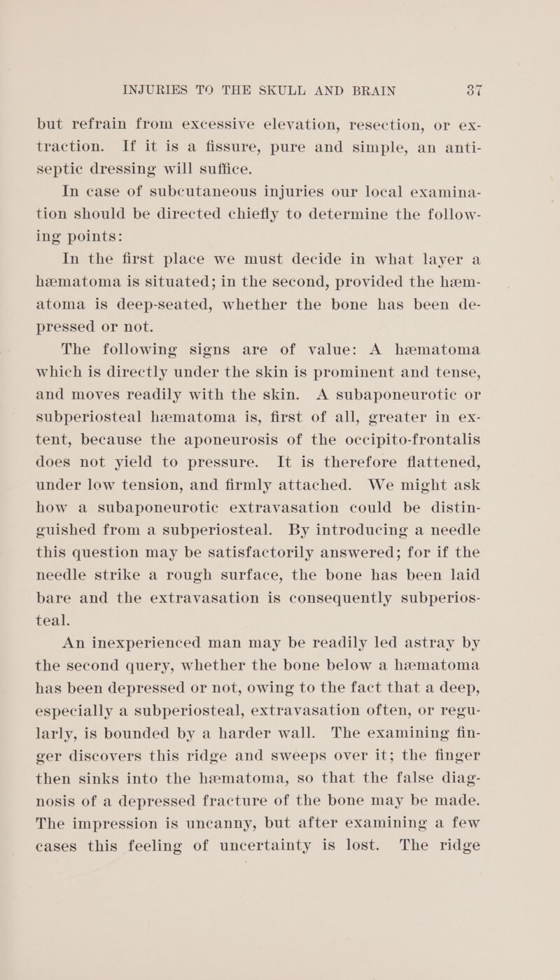 but refrain from excessive elevation, resection, or ex- traction. If it is a fissure, pure and simple, an anti- septic dressing will suffice. In case of subcutaneous injuries our local examina- tion should be directed chiefly to determine the follow- ing points: In the first place we must decide in what layer a heematoma is situated; in the second, provided the hzm- atoma is deep-seated, whether the bone has been de- pressed or not. The following signs are of value: A hematoma which is directly under the skin is prominent and tense, and moves readily with the skin. A subaponeurotic or subperiosteal haematoma is, first of all, greater in ex- tent, because the aponeurosis of the occipito-frontalis does not yield to pressure. It is therefore flattened, under low tension, and firmly attached. We might ask how a subaponeurotic extravasation could be distin- guished from a subperiosteal. By introducing a needle this question may be satisfactorily answered; for if the needle strike a rough surface, the bone has been laid bare and the extravasation is consequently subperios- teal. An inexperienced man may be readily led astray by the second query, whether the bone below a hematoma has been depressed or not, owing to the fact that a deep, especially a subperiosteal, extravasation often, or regu- larly, is bounded by a harder wall. The examining fin- ger discovers this ridge and sweeps over it; the finger then sinks into the hematoma, so that the false diag- nosis of a depressed fracture of the bone may be made. The impression is uncanny, but after examining a few cases this feeling of uncertainty is lost. The ridge