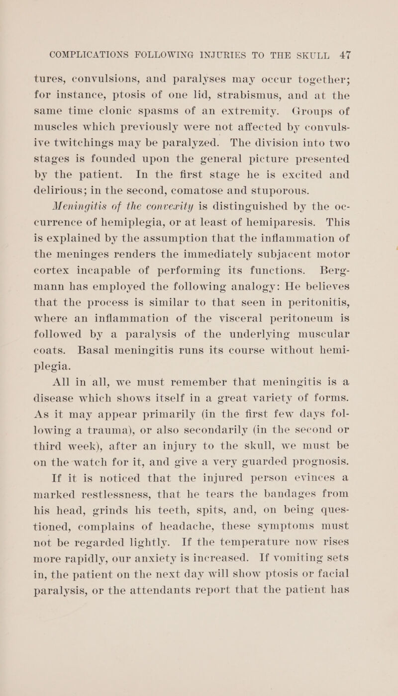 tures, convulsions, and paralyses may occur together; for instance, ptosis of one lid, strabismus, and at the Same time clonic spasms of an extremity. Groups of muscles which previously were not affected by convuls- ive twitchings may be paralyzed. The division into two stages is founded upon the general picture presented by the patient. In the first stage he is excited and delirious; in the second, comatose and stuporous. Meningitis of the converity is distinguished by the oc- currence of hemiplegia, or at least of hemiparesis. This is explained by the assumption that the inflammation of the meninges renders the immediately subjacent motor cortex incapable of performing its functions. Berg- mann has employed the following analogy: He believes that the process is similar to that seen in peritonitis, where an inflammation of the visceral peritoneum is followed by a paralysis of the underlying muscular coats. Basal meningitis runs its course without hemi- plegia. All in all, we must remember that meningitis is a disease which shows itself in a great variety of forms. As it may appear primarily (in the first few days fol- lowing a trauma), or also secondarily (in the second or third week), after an injury to the skull, we must be on the watch for it, and give a very guarded prognosis. If it is noticed that the injured person evinces a marked restlessness, that he tears the bandages from his head, grinds his teeth, spits, and, on being ques- tioned, complains of headache, these symptoms must not be regarded lightly. If the temperature now rises more rapidly, our anxiety is increased. If vomiting sets in, the patient on the next day will show ptosis or facial paralysis, or the attendants report that the patient has