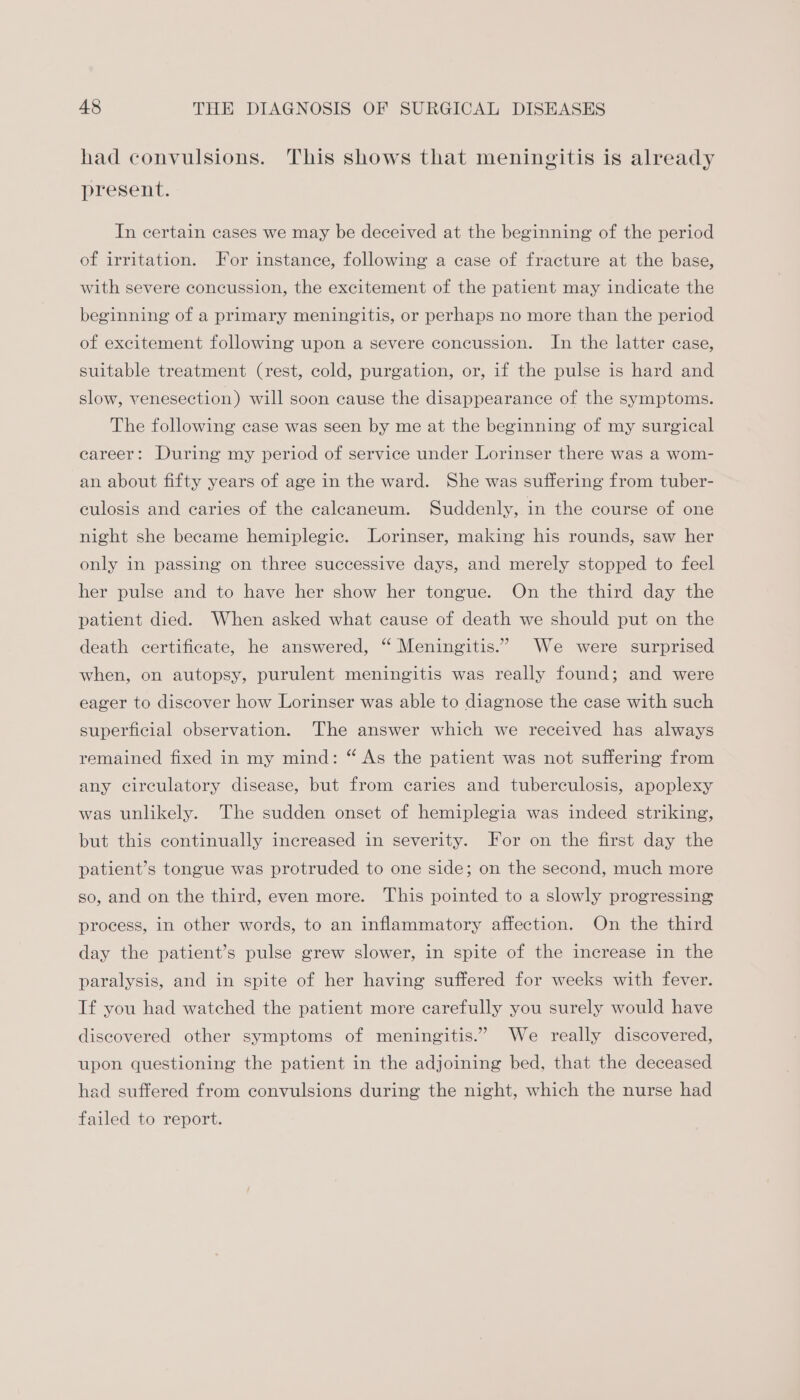 had convulsions. This shows that meningitis is already present. In certain cases we may be deceived at the beginning of the period of irritation. For instance, following a case of fracture at the base, with severe concussion, the excitement of the patient may indicate the beginning of a primary meningitis, or perhaps no more than the period of excitement following upon a severe concussion. In the latter case, suitable treatment (rest, cold, purgation, or, if the pulse is hard and slow, venesection) will soon cause the disappearance of the symptoms. The following case was seen by me at the beginning of my surgical eareer: During my period of service under Lorinser there was a wom- an about fifty years of age in the ward. She was suffering from tuber- culosis and caries of the caleaneum. Suddenly, in the course of one night she became hemiplegic. Lorinser, making his rounds, saw her only in passing on three successive days, and merely stopped to feel her pulse and to have her show her tongue. On the third day the patient died. When asked what cause of death we should put on the death certificate, he answered, “ Meningitis.” We were surprised when, on autopsy, purulent meningitis was really found; and were eager to discover how Lorinser was able to diagnose the case with such superficial observation. The answer which we received has always remained fixed in my mind: “ As the patient was not suffering from any circulatory disease, but from caries and tuberculosis, apoplexy was unlikely. The sudden onset of hemiplegia was indeed striking, but this continually increased in severity. For on the first day the patient’s tongue was protruded to one side; on the second, much more so, and on the third, even more. This pointed to a slowly progressing: process, in other words, to an inflammatory affection. On the third day the patient’s pulse grew slower, in spite of the increase in the paralysis, and in spite of her having suffered for weeks with fever. If you had watched the patient more carefully you surely would have discovered other symptoms of meningitis.” We really discovered, upon questioning the patient in the adjoining bed, that the deceased had suffered from convulsions during the night, which the nurse had failed to report.