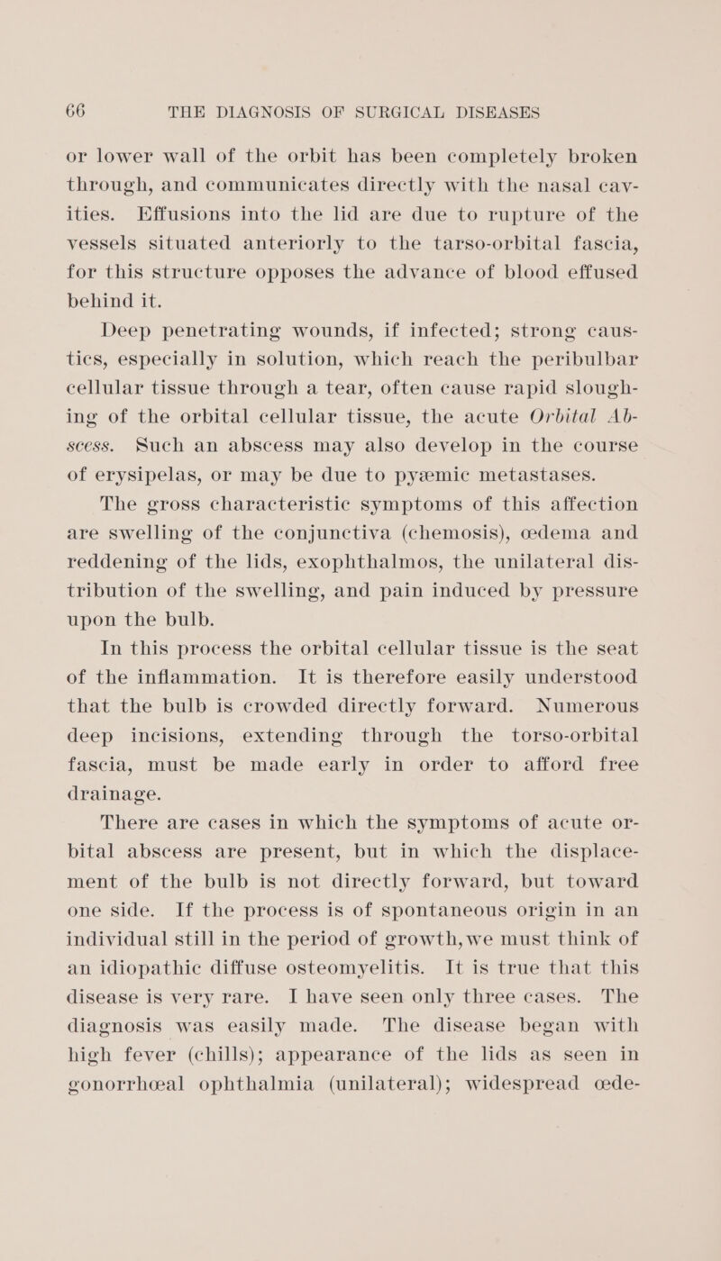 or lower wall of the orbit has been completely broken through, and communicates directly with the nasal cay- ities. Effusions into the lid are due to rupture of the vessels situated anteriorly to the tarso-orbital fascia, for this structure opposes the advance of blood effused behind it. Deep penetrating wounds, if infected; strong caus- tics, especially in solution, which reach the peribulbar cellular tissue through a tear, often cause rapid slough- ing of the orbital cellular tissue, the acute Orbital Ab- scess. Such an abscess may also develop in the course of erysipelas, or may be due to pyzemic metastases. The gross characteristic symptoms of this affection are swelling of the conjunctiva (chemosis), cedema and reddening of the lids, exophthalmos, the unilateral dis- tribution of the swelling, and pain induced by pressure upon the bulb. In this process the orbital cellular tissue is the seat of the inflammation. It is therefore easily understood that the bulb is crowded directly forward. Numerous deep incisions, extending through the _ torso-orbital fascia, must be made early in order to afford free drainage. There are cases in which the symptoms of acute or- bital abscess are present, but in which the displace- ment of the bulb is not directly forward, but toward one side. If the process is of spontaneous origin in an individual still in the period of growth,we must think of an idiopathic diffuse osteomyelitis. It is true that this disease is very rare. I have seen only three cases. The diagnosis was easily made. The disease began with high fever (chills); appearance of the lids as seen in gonorrheal ophthalmia (unilateral); widespread cede-