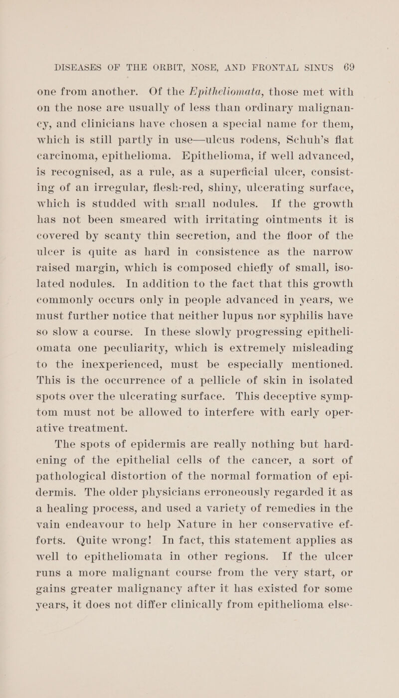 one from another. Of the Hpitheliomata, those met with on the nose are usually of less than ordinary malignan- cy, and clinicians have chosen a special name for them, which is still partly in use—ulcus rodens, Schuh’s flat carcinoma, epithelioma. Epithelioma, if well advanced, is recognised, as a rule, aS a superficial ulcer, consist- ing of an irregular, flesk-red, shiny, ulcerating surface, which is studded with small nodules. If the growth has not been smeared with irritating ointments it is covered by scanty thin secretion, and the floor of the ulcer is quite as hard in consistence as the narrow raised margin, which is composed chiefly of small, iso- lated nodules. In addition to the fact that this growth commonly occurs only in people advanced in years, we must further notice that neither lupus nor syphilis have so slow a course. In these slowly progressing epitheli- omata one peculiarity, which is extremely misleading to the inexperienced, must be especially mentioned. This is the occurrence of a pellicle of skin in isolated spots over the ulcerating surface. This deceptive symp- tom must not be allowed to interfere with early oper- ative treatment. The spots of epidermis are really nothing but hard- ening of the epithelial cells of the cancer, a sort of pathological distortion of the normal formation of epi- dermis. The older physicians erroneously regarded it as a healing process, and used a variety of remedies in the vain endeavour to help Nature in her conservative ef- forts. Quite wrong! In fact, this statement applies as well to epitheliomata in other regions. If the ulcer runs a more malignant course from the very start, or gains greater malignancy after it has existed for some years, it does not differ clinically from epithelioma else-