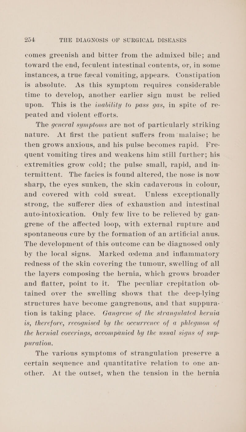 comes greenish and bitter from the admixed bile; and toward the end, feculent intestinal contents, or, in some instances, a true fecal vomiting, appears. Constipation is absolute. As this symptom requires considerable time to develop, another earlier sign must be relied upon. This is the inability to pass gas, in spite of re- peated and violent efforts. The general symptoms are not of particularly striking nature. At first the patient suffers from malaise; he then grows anxious, and his pulse becomes rapid. [re- quent vomiting tires and weakens him still further; his extremities grow cold; the pulse small, rapid, and in- termittent. The facies is found altered, the nose is now sharp, the eyes sunken, the skin cadaverous in colour, and covered with cold sweat. Unless exceptionally strong, the sufferer dies of exhaustion and intestinal auto-intoxication. Only few live to be relieved by gan- grene of the affected loop, with external rupture and Spontaneous cure by the formation of an artificial anus. The development of this outcome can be diagnosed only by the local signs. Marked cedema and inflammatory redness of the skin covering the tumour, swelling of all the layers composing the hernia, which grows broader and flatter, point to it. The peculiar crepitation ob- tained over the swelling shows that the deep-lying structures have become gangrenous, and that suppura- ° tion is taking place. Gangrene of the strangulated hernia is, therefore, recognised by the occurrence of a phlegmon of the hernial coverings, accompanied by the usual signs of sup- puration. The various symptoms of strangulation preserve a certain sequence and quantitative relation to one an- other. At the outset, when the tension in the hernia