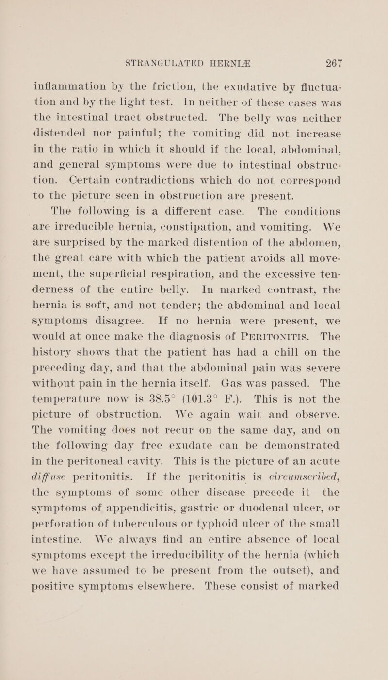 inflammation by the friction, the exudative by fluctua- tion and by the light test. In neither of these cases was the intestinal tract obstructed. The belly was neither distended nor painful; the vomiting did not increase in the ratio in which it should if the local, abdominal, and general symptoms were due to intestinal obstruc- tion. Certain contradictions which do not correspond to the picture seen in obstruction are present. The following is a different case. The conditions are irreducible hernia, constipation, and vomiting. We are surprised by the marked distention of the abdomen, the great care with which the patient avoids all move- ment, the superficial respiration, and the excessive ten- derness of the entire belly. In marked contrast, the hernia is soft, and not tender; the abdominal and local symptoms disagree. If no hernia were present, we would at once make the diagnosis of PERITONITIS. The history shows that the patient has had a chill on the preceding day, and that the abdominal pain was severe without pain in the hernia itself. Gas was passed. The temperature now is 38.5° (101.3° F.). This is not the picture of obstruction. We again wait and observe. The vomiting does not recur on the same day, and on the following day free exudate can be demonstrated in the peritoneal cavity. This is the picture of an acute diffuse peritonitis. If the peritonitis is circumscribed, the symptoms of some other disease precede it—the symptoms of appendicitis, gastric or duodenal ulcer, or perforation of tuberculous or typhoid ulcer of the small intestine. We always find an entire absence of local symptoms except the irreducibility of the hernia (which we have assumed to be present from the outset), and positive symptoms elsewhere. These consist of marked