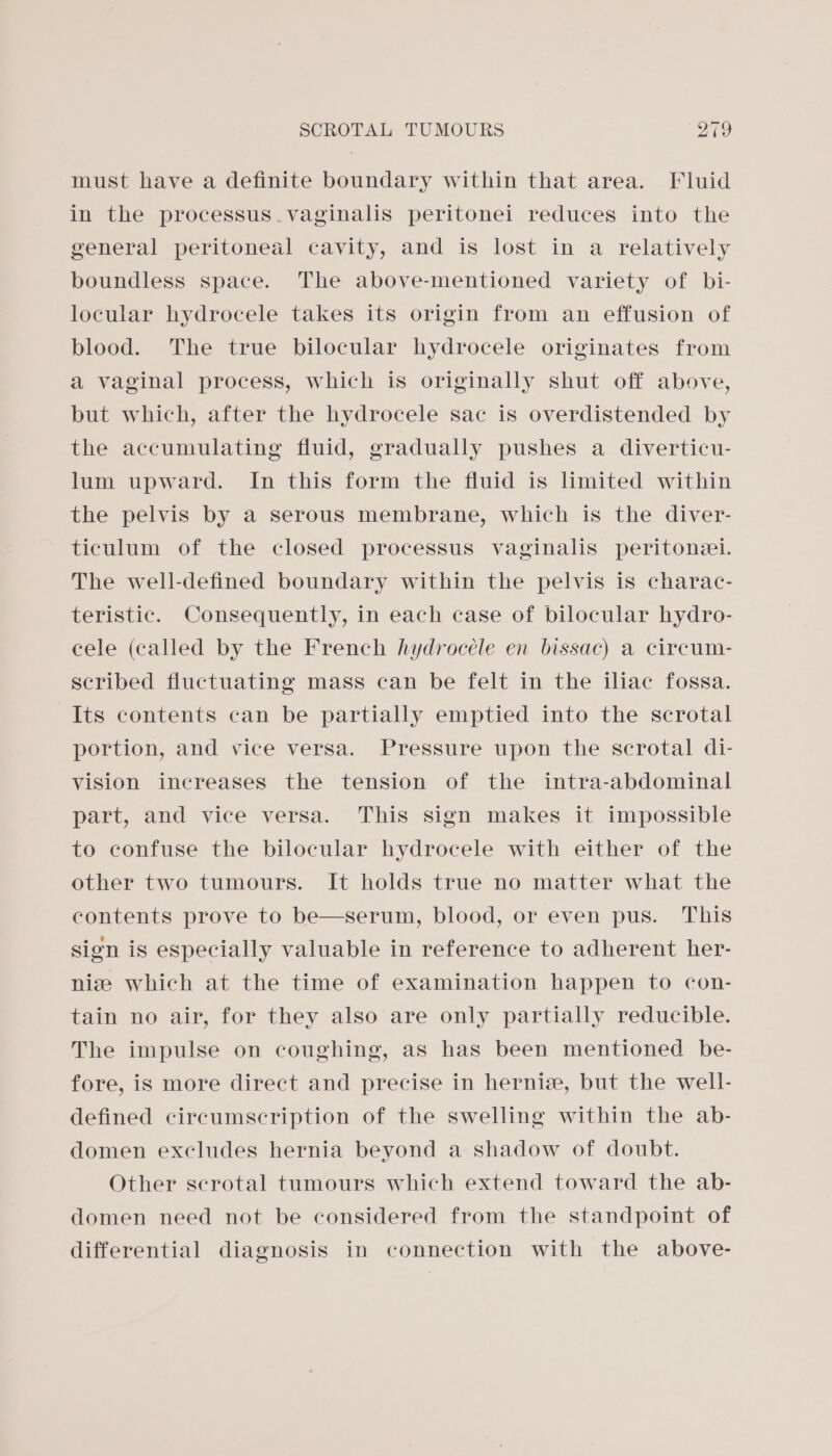 must have a definite boundary within that area. Fluid in the processus. vaginalis peritonei reduces into the general peritoneal cavity, and is lost in a relatively boundless space. The above-mentioned variety of bi- locular hydrocele takes its origin from an effusion of blood. The true bilocular hydrocele originates from a vaginal process, which is originally shut off above, but which, after the hydrocele sac is overdistended by the accumulating fluid, gradually pushes a diverticu- lum upward. In this form the fluid is limited within the pelvis by a serous membrane, which is the diver- ticulum of the closed processus vaginalis peritonel. The well-defined boundary within the pelvis is charac- teristic. Consequently, in each case of bilocular hydro- cele (called by the French hydrocele en bissac) a cireum- seribed fluctuating mass can be felt in the iliac fossa. Its contents can be partially emptied into the scrotal portion, and vice versa. Pressure upon the scrotal di- vision increases the tension of the intra-abdominal part, and vice versa. This sign makes it impossible to confuse the bilocular hydrocele with either of the other two tumours. It holds true no matter what the contents prove to be—serum, blood, or even pus. This sign is especially valuable in reference to adherent her- nize which at the time of examination happen to con- tain no air, for they also are only partially reducible. The impulse on coughing, as has been mentioned be- fore, is more direct and precise in hernie, but the well- defined circumscription of the swelling within the ab- domen excludes hernia beyond a shadow of doubt. Other scrotal tumours which extend toward the ab- domen need not be considered from the standpoint of differential diagnosis in connection with the above-