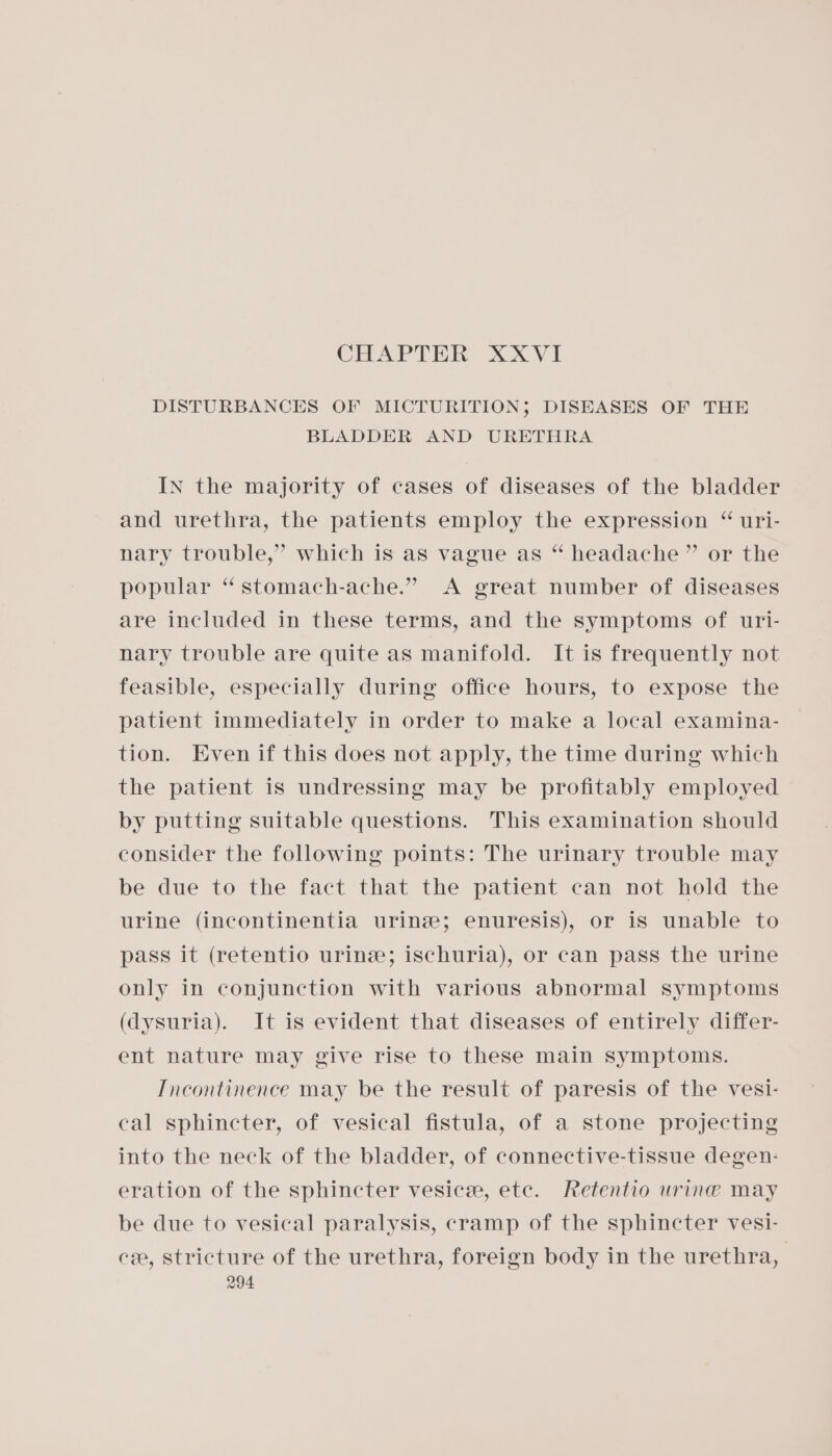 CHAPTER XXVI DISTURBANCES OF MICTURITION; DISEASES OF THE BLADDER AND URETHRA In the majority of cases of diseases of the bladder and urethra, the patients employ the expression “ uri- nary trouble,” which is as vague as “ headache” or the popular **stomach-ache.” A great number of diseases are included in these terms, and the symptoms of uri- nary trouble are quite as manifold. It is frequently not feasible, especially during office hours, to expose the patient immediately in order to make a local examina- tion. Even if this does not apply, the time during which the patient is undressing may be profitably employed by putting suitable questions. This examination should consider the following points: The urinary trouble may be due to the fact that the patient can not hold the urine (incontinentia urine; enuresis), or is unable to pass it (retentio urine; ischuria), or can pass the urine only in conjunction with various abnormal symptoms (dysuria). It is evident that diseases of entirely differ- ent nature may give rise to these main symptoms. Tncontinence may be the result of paresis of the vesi- cal sphincter, of vesical fistula, of a stone projecting into the neck of the bladder, of connective-tissue degen: eration of the sphincter vesice, ete. Retentio urine may be due to vesical paralysis, cramp of the sphincter vesi- cee, stricture of the urethra, foreign body in the urethra,