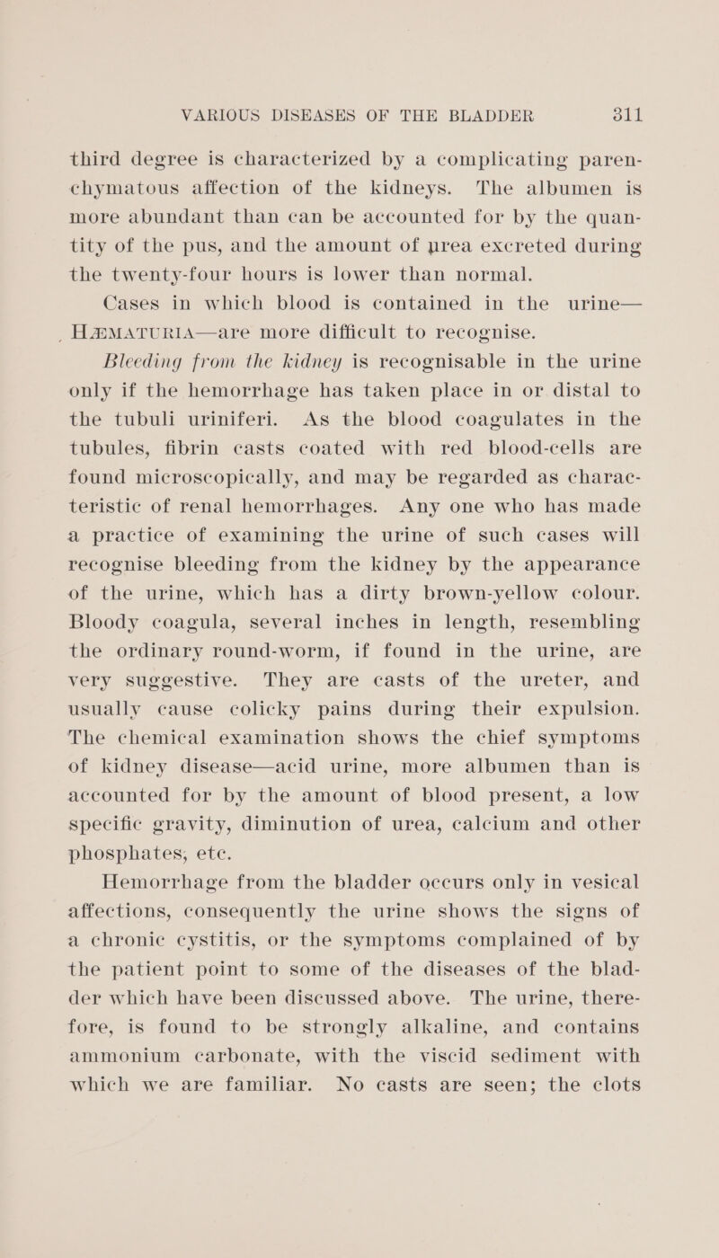 third degree is characterized by a complicating paren- chymatous affection of the kidneys. The albumen is more abundant than can be accounted for by the quan- tity of the pus, and the amount of prea excreted during the twenty-four hours is lower than normal. Cases in which blood is contained in the urine— HaMAtTuriIA—are more difficult to recognise. Bleeding from the kidney is recognisable in the urine only if the hemorrhage has taken place in or distal to the tubuli uriniferi. As the blood coagulates in the tubules, fibrin casts coated with red blood-cells are found microscopically, and may be regarded as charac- teristic of renal hemorrhages. Any one who has made a practice of examining the urine of such cases will recognise bleeding from the kidney by the appearance of the urine, which has a dirty brown-yellow colour. Bloody coagula, several inches in length, resembling the ordinary round-worm, if found in the urine, are very suggestive. They are casts of the ureter, and usually cause colicky pains during their expulsion. The chemical examination shows the chief symptoms of kidney disease—acid urine, more albumen than is accounted for by the amount of blood present, a low specific gravity, diminution of urea, calcium and other phosphates, ete. Hemorrhage from the bladder occurs only in vesical affections, consequently the urine shows the signs of a chronic cystitis, or the symptoms complained of by the patient point to some of the diseases of the blad- der which have been discussed above. The urine, there- fore, is found to be strongly alkaline, and contains ammonium carbonate, with the viscid sediment with which we are familiar. No casts are seen; the clots