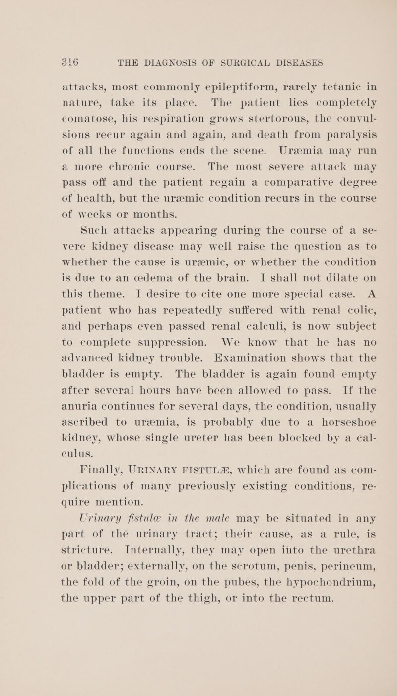 attacks, most commonly epileptiform, rarely tetanic in nature, take its place. The patient lies completely comatose, his respiration grows stertorous, the convul- sions recur again and again, and death from paralysis of all the functions ends the scene. Uremia may run a more chronic course. The most severe attack may pass off and the patient regain a comparative degree of health, but the uremic condition recurs in the course of weeks or months. Such attacks appearing during the course of a se- vere kidney disease may well raise the question as to whether the cause is uremic, or whether the condition is due to an cedema of the brain. I shall not dilate on this theme. I desire to cite one more special case. A patient who has repeatedly suffered with renal colic, and perhaps even passed renal calculi, is now subject to complete suppression. We know that he has no advanced kidney trouble. Examination shows that the bladder is empty. The bladder is again found empty after several hours have been allowed to pass. If the anuria continues for several days, the condition, usually ascribed to uremia, is probably due to a horseshoe kidney, whose single ureter has been blocked by a eal- culus. Finally, URINARY FISTUL®, which are found as com- plications of many previously existing conditions, re- quire mention. Urinary fistule in the male may be situated in any part of thé urinary tract; their cause, as a rule, is stricture. Internally, they may open into the urethra or bladder; externally, on the scrotum, penis, perineum, the fold of the groin, on the pubes, the hypochondrium, the upper part of the thigh, or into the rectum.