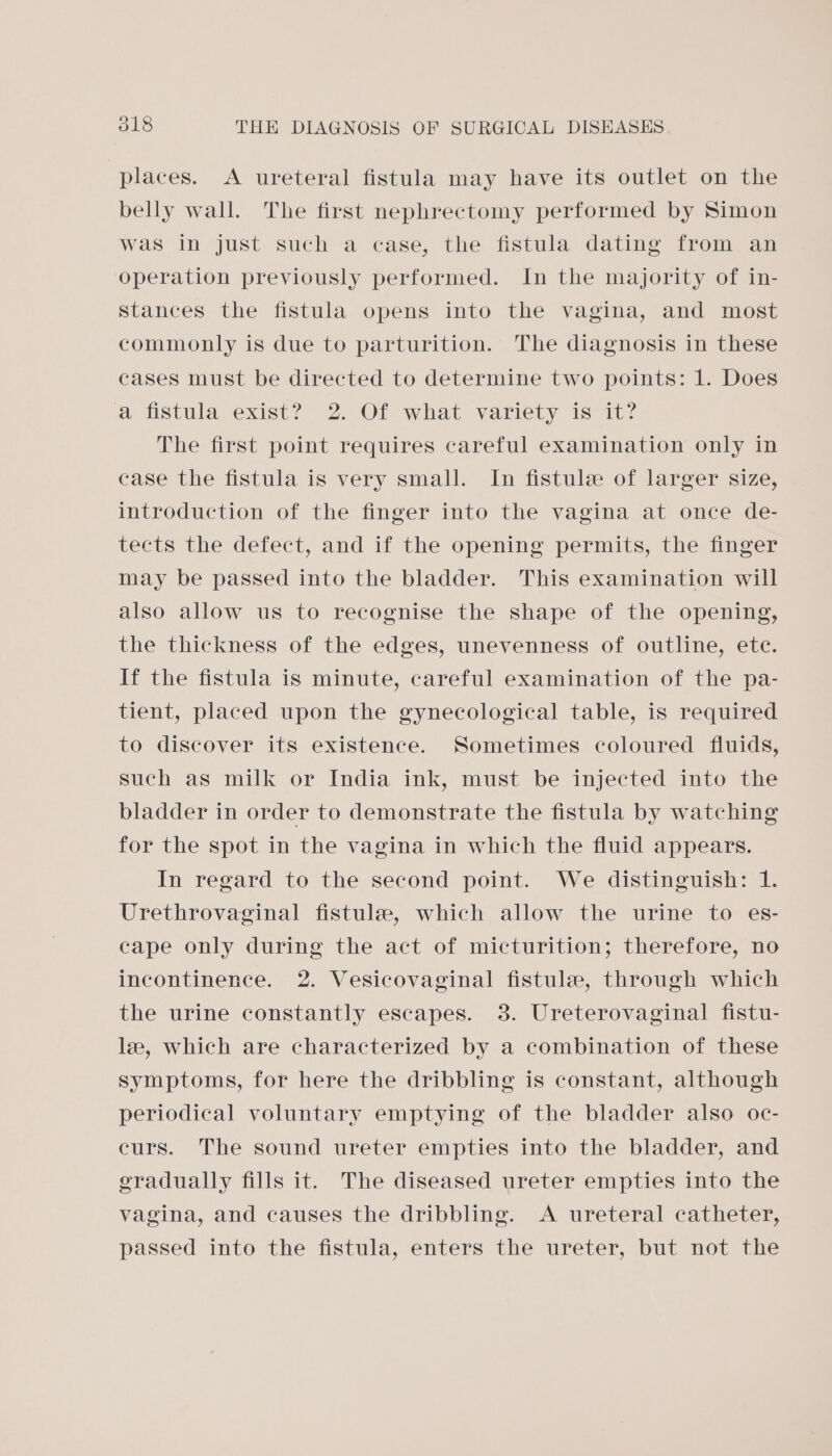 (9) places. A ureteral fistula may have its outlet on the belly wall. The first nephrectomy performed by Simon was in just such a case, the fistula dating from an operation previously performed. In the majority of in- stances the fistula opens into the vagina, and most commonly is due to parturition. The diagnosis in these cases must be directed to determine two points: 1. Does a fistula exist? 2. Of what variety is it? The first point requires careful examination only in case the fistula is very small. In fistule of larger size, introduction of the finger into the vagina at once de- tects the defect, and if the opening permits, the finger may be passed into the bladder. This examination will also allow us to recognise the shape of the opening, the thickness of the edges, unevenness of outline, ete. If the fistula is minute, careful examination of the pa- tient, placed upon the gynecological table, is required to discover its existence. Sometimes coloured fluids, such as milk or India ink, must be injected into the bladder in order to demonstrate the fistula by watching for the spot in the vagina in which the fluid appears. In regard to the second point. We distinguish: 1. Urethrovaginal fistule, which allow the urine to es- cape only during the act of micturition; therefore, no incontinence. 2. Vesicovaginal fistule, through which the urine constantly escapes. 38. Ureterovaginal fistu- le, which are characterized by a combination of these symptoms, for here the dribbling is constant, although periodical voluntary emptying of the bladder also oc- curs. The sound ureter empties into the bladder, and gradually fills it. The diseased ureter empties into the vagina, and causes the dribbling. A ureteral catheter, passed into the fistula, enters the ureter, but not the