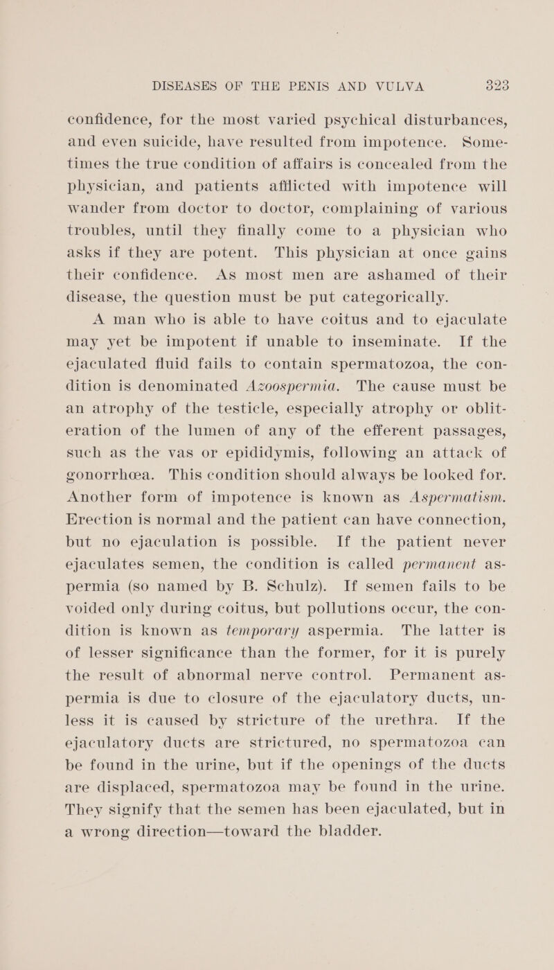 confidence, for the most varied psychical disturbances, and even suicide, have resulted from impotence. Some- times the true condition of affairs is concealed from the physician, and patients afflicted with impotence will wander from doctor to doctor, complaining of various troubles, until they finally come to a physician who asks if they are potent. This physician at once gains their confidence. As most men are ashamed of their disease, the question must be put categorically. A man who is able to have coitus and to ejaculate may yet be impotent if unable to inseminate. If the ejaculated fluid fails to contain spermatozoa, the con- dition is denominated Azoospernua. The cause must be an atrophy of the testicle, especially atrophy or oblit- eration of the lumen of any of the efferent passages, such as the vas or epididymis, following an attack of gonorrhea. This condition should always be looked for. Another form of impotence is known as Aspermatism. Erection is normal and the patient can have connection, but no ejaculation is possible. If the patient never ejaculates semen, the condition is called permanent as- permia (so named by B. Schulz). If semen fails to be voided only during coitus, but pollutions occur, the con- dition is known as temporary aspermia. The latter is of lesser significance than the former, for it is purely the result of abnormal nerve control. Permanent as- permia is due to closure of the ejaculatory ducts, un- less it is caused by stricture of the urethra. If the ejaculatory ducts are strictured, no spermatozoa can be found in the urine, but if the openings of the ducts are displaced, spermatozoa may be found in the urine. They signify that the semen has been ejaculated, but in a wrong direction—toward the bladder.