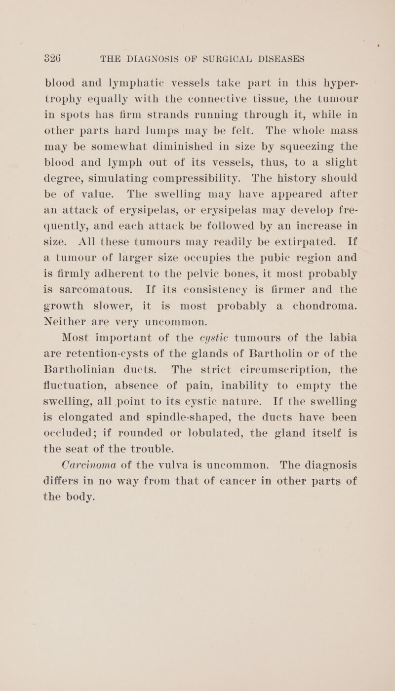 blood and lymphatic vessels take part in this hyper- trophy equally with the connective tissue, the tumour in spots has firm strands running through it, while in other parts hard lumps may be felt. The whole mass may be somewhat diminished in size by squeezing the blood and lymph out of its vessels, thus, to a slight degree, simulating compressibility. The history should be of value. The swelling may have appeared after an attack of erysipelas, or erysipelas may develop fre- quently, and each attack be followed by an increase in size. All these tumours may readily be extirpated. If a tumour of larger size occupies the pubic region and is firmly adherent to the pelvic bones, it most probably is sarcomatous. If its consistency is firmer and the growth slower, it is most probably a chondroma. Neither are very uncommon. Most important of the cystic tumours of the labia are retention-cysts of the glands of Bartholin or of the Bartholinian ducts. The strict circumscription, the fluctuation, absence of pain, inability to empty the swelling, all point to its cystic nature. If the swelling is elongated and spindle-shaped, the ducts have been occluded; if rounded or lobulated, the gland itself is the seat of the trouble. Carcinoma of the vulva is uncommon. The diagnosis differs in no way from that of cancer in other parts of the body.