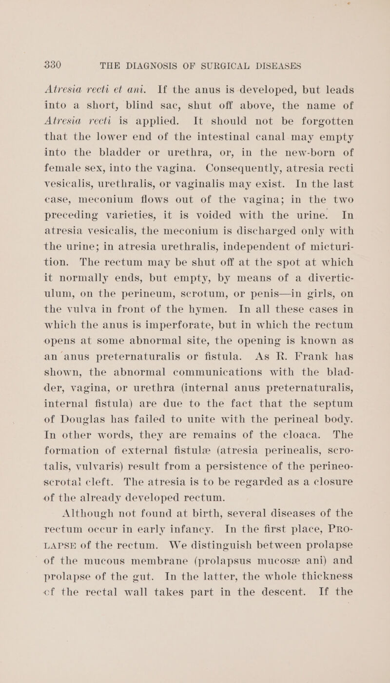 Atresia recti et an. If the anus is developed, but leads into a short, blind sac, shut off above, the name of Atresia rectt is applied. It should not be forgotten that the lower end of the intestinal canal may empty into the bladder or urethra, or, in the new-born of female sex, into the vagina. Consequently, atresia recti vesicalis, urethralis, or vaginalis may exist. In the last case, meconium flows out of the vagina; in the two preceding varieties, it is voided with the urine. In atresia vesicalis, the meconium is discharged only with the urine; in atresia urethralis, independent of micturi- tion. The rectum may be shut off at the spot at which it normally ends, but empty, by means of a divertic- ulum, on the perineum, scrotum, or penis—in girls, on the vulva in front of the hymen. In all these cases in which the anus is imperforate, but in which the rectum opens at some abnormal site, the opening is known as an anus preternaturalis or fistula. As R. Frank has shown, the abnormal communications with the _ blad- der, vagina, or urethra (internal anus preternaturalis, internal fistula) are due to the fact that the septum of Douglas has failed to unite with the perineal body. In other words, they are remains of the cloaca. The formation of external fistule (atresia perinealis, scro- talis, vulvaris) result from a persistence of the perineo- scrotai cleft. The atresia is to be regarded as a closure of the already developed rectum. Although not found at birth, several diseases of the rectum occur in early infancy. In the first place, PRo- LAPSE of the rectum. We distinguish between prolapse of the mucous membrane (prolapsus mucose ani) and prolapse of the gut. In the latter, the whole thickness of the rectal wall takes part in the descent. If the