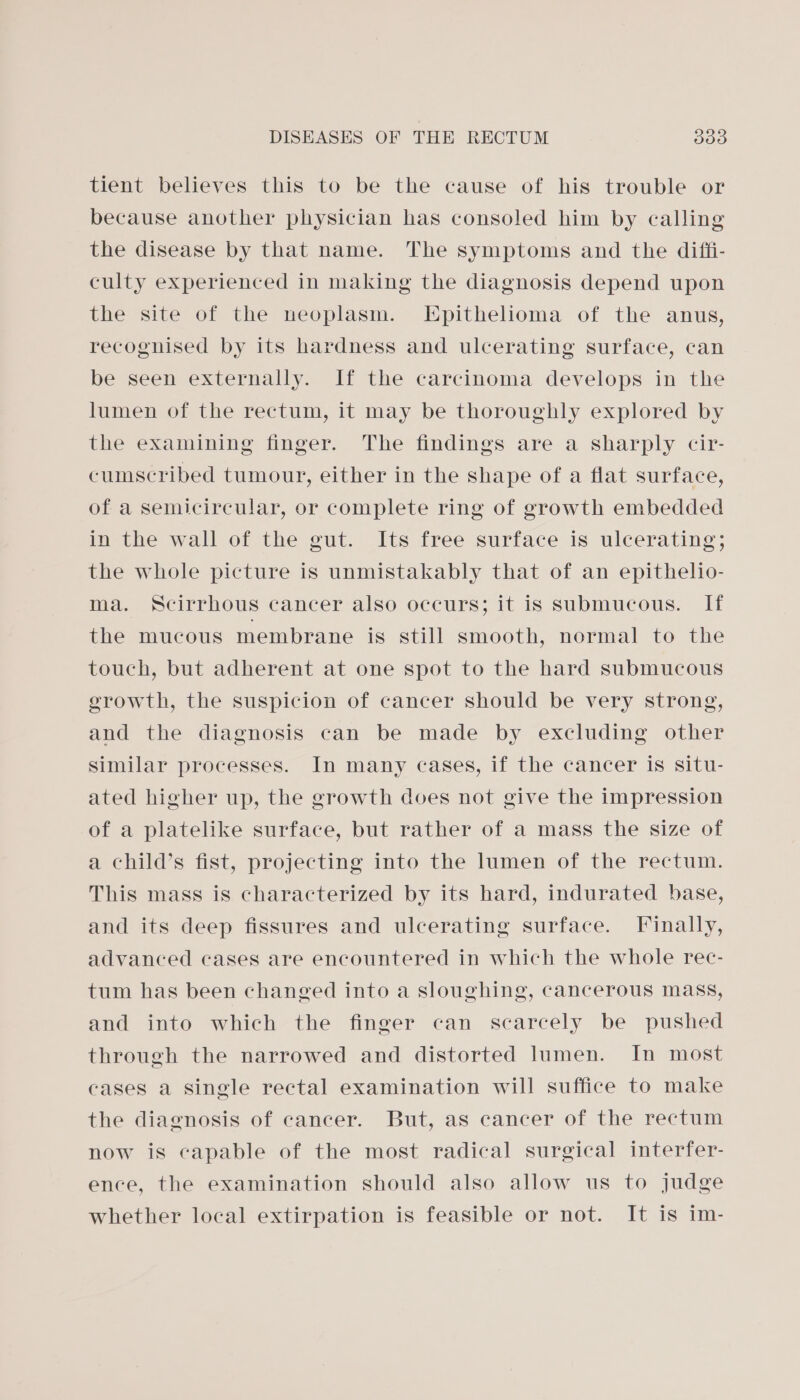 tient believes this to be the cause of his trouble or because another physician has consoled him by calling the disease by that name. The symptoms and the diffi- culty experienced in making the diagnosis depend upon the site of the neoplasm. LEpithelioma of the anus, recognised by its hardness and ulcerating surface, can be seen externally. If the carcinoma develops in the lumen of the rectum, it may be thoroughly explored by the examining finger. The findings are a sharply cir- cumscribed tumour, either in the shape of a flat surface, of a semicircular, or complete ring of growth embedded in the wall of the gut. Its free surface is ulcerating; the whole picture is unmistakably that of an epithelio- ma. Scirrhous cancer also occurs; it is submucous. If the mucous membrane is still smooth, normal to the touch, but adherent at one spot to the hard submucous growth, the suspicion of cancer should be very strong, and the diagnosis can be made by excluding other similar processes. In many cases, if the cancer is situ- ated higher up, the growth does not give the impression of a platelike surface, but rather of a mass the size of a child’s fist, projecting into the lumen of the rectum. This mass is characterized by its hard, indurated base, and its deep fissures and ulcerating surface. Finally, advanced cases are encountered in which the whole rec- tum has been changed into a sloughing, cancerous mass, and into which the finger can scarcely be pushed through the narrowed and distorted lumen. In most cases a single rectal examination will suffice to make the diagnosis of cancer. But, as cancer of the rectum now is capable of the most radical surgical interfer- ence, the examination should also allow us to judge whether local extirpation is feasible or not. It is im-