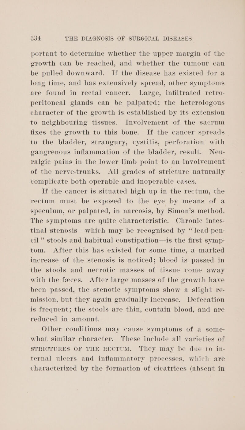 portant to determine whether the upper margin of the erowth can be reached, and whether the tumour can be pulled downward. If the disease has existed for a long time, and has extensively spread, other symptoms are found in rectal cancer. Large, infiltrated retro- peritoneal glands can be palpated; the heterologous character of the growth is established by its extension to neighbouring tissues. Involvement of the sacrum fixes the growth to this bone. If the cancer spreads to the bladder, strangury, cystitis, perforation with gangrenous inflammation of the bladder, result. Neu- ralgic pains in the lower limb point to an involvement of the nerve-trunks. All grades of stricture naturally complicate both operable and inoperable cases. If the cancer is situated high up in the rectum, the rectum must be exposed to the eye by means of a speculum, or palpated, in narcosis, by Simon’s method. The symptoms are quite characteristic. Chronic intes- tinal stenosis—which may be recognised by “ lead-pen- cil” stools and habitual constipation—is the first symp- tom. After this has existed for some time, a marked increase of the stenosis is noticed; blood is passed in the stools and necrotic masses of tissue come away with the feces. After large masses of the growth have been passed, the stenotic symptoms show a slight re- mission, but they again gradually increase. Defecation is frequent; the stools are thin, contain blood, and are reduced in amount. Other conditions may cause symptoms of a some- what similar character. These include all varieties of STRICTURES OF THE RECTUM. They may be due to in- ternal uleers and inflammatory processes, which are characterized by the formation of cicatrices (absent in