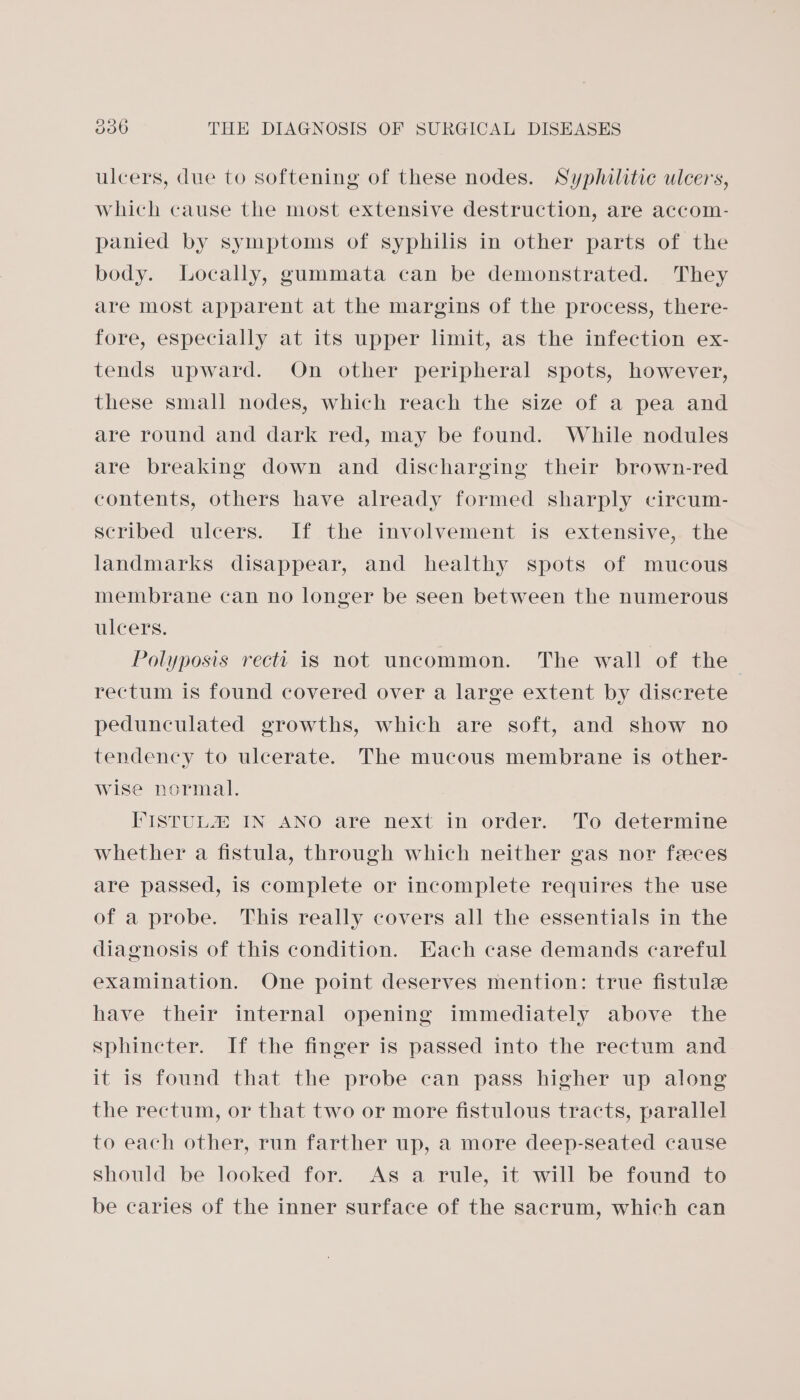 ulcers, due to softening of these nodes. Syphilitic ulcers, which cause the most extensive destruction, are accom- panied by symptoms of syphilis in other parts of the body. Locally, gummata can be demonstrated. They are most apparent at the margins of the process, there- fore, especially at its upper limit, as the infection ex- tends upward. On other peripheral spots, however, these small nodes, which reach the size of a pea and are round and dark red, may be found. While nodules are breaking down and discharging their brown-red contents, others have already formed sharply circum- scribed ulcers. If the involvement is extensive, the landmarks disappear, and healthy spots of mucous membrane can no longer be seen between the numerous ulcers. Polyposis recti is not uncommon. The wall of the rectum is found covered over a large extent by discrete pedunculated growths, which are soft, and show no tendency to ulcerate. The mucous membrane is other- wise normal. I'ISTUL® IN ANO are next in order. To determine whether a fistula, through which neither gas nor feces are passed, is complete or incomplete requires the use of a probe. This really covers all the essentials in the diagnosis of this condition. Each case demands careful examination. One point deserves mention: true fistula have their internal opening immediately above the sphincter. If the finger is passed into the rectum and it is found that the probe can pass higher up along the rectum, or that two or more fistulous tracts, parallel to each other, run farther up, a more deep-seated cause Should be looked for. As a rule, it will be found to be caries of the inner surface of the sacrum, which can