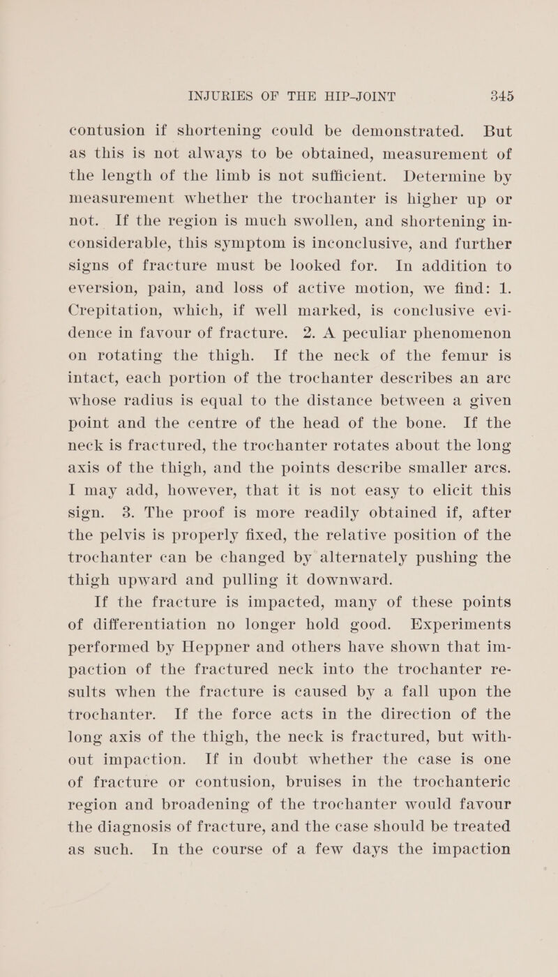 contusion if shortening could be demonstrated. But as this is not always to be obtained, measurement of the length of the limb is not sufficient. Determine by measurement whether the trochanter is higher up or not. If the region is much swollen, and shortening in- considerable, this symptom is inconclusive, and further signs of fracture must be looked for. In addition to eversion, pain, and loss of active motion, we find: 1. Crepitation, which, if well marked, is conclusive evi- dence in favour of fracture. 2. A peculiar phenomenon on rotating the thigh. If the neck of the femur is intact, each portion of the trochanter describes an are whose radius is equal to the distance between a given point and the centre of the head of the bone. If the neck is fractured, the trochanter rotates about the long axis of the thigh, and the points describe smaller arcs. I may add, however, that it is not easy to elicit this sign. 3. The proof is more readily obtained if, after the pelvis is properly fixed, the relative position of the trochanter can be changed by alternately pushing the thigh upward and pulling it downward. If the fracture is impacted, many of these points of differentiation no longer hold good. Experiments performed by Heppner and others have shown that im- paction of the fractured neck into the trochanter re- sults when the fracture is caused by a fall upon the trochanter. If the force acts in the direction of the long axis of the thigh, the neck is fractured, but with- out impaction. If in doubt whether the case is one of fracture or contusion, bruises in the trochanteric region and broadening of the trochanter would favour the diagnosis of fracture, and the case should be treated as such. In the course of a few days the impaction