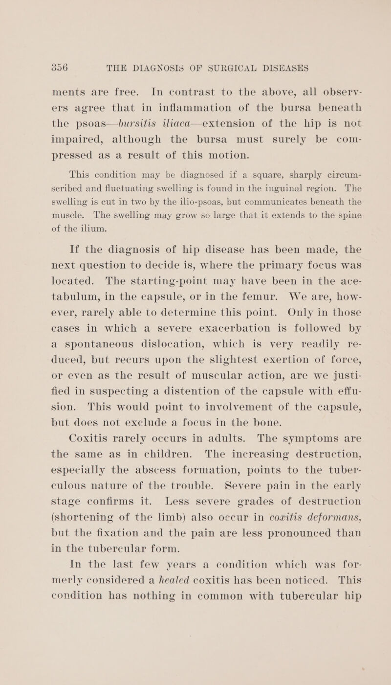 ments are free. In contrast to the above, all observ- ers agree that in inflammation of the bursa beneath the psoas—bursitis iliaca—extension of the hip is not impaired, although the bursa must surely be com- pressed as a result of this motion. This condition may be diagnosed if a square, sharply cireum- seribed and fluctuating swelling is found in the inguinal region. The swelling is cut in two by the ilio-psoas, but communicates beneath the muscle. The swelling may grow so large that it extends to the spine of the ilium. If the diagnosis of hip disease has been made, the next question to decide is, where the primary focus was located. The starting-point may have been in the ace- tabulum, in the capsule, or in the femur. We are, how- ever, rarely able to determine this point. Only in those cases in which a severe exacerbation is followed by a spontaneous dislocation, which is very readily re- duced, but recurs upon the slightest exertion of force, or even as the result of muscular action, are we justi- fied in suspecting a distention of the capsule with effu- sion. This would point to involvement of the capsule, but does not exclude a focus in the bone. Coxitis rarely occurs in adults. The symptoms are the same as in children. The increasing destruction, especially the abscess formation, points to the tuber- culous nature of the trouble. Severe pain in the early stage confirms it. Less severe grades of destruction (Shortening of the limb) also occur in coaitis deformans, but the fixation and the pain are less pronounced than in the tubercular form. In the last few years a condition which was for- merly considered a healed coxitis has been noticed. This condition has nothing in common with tubercular hip