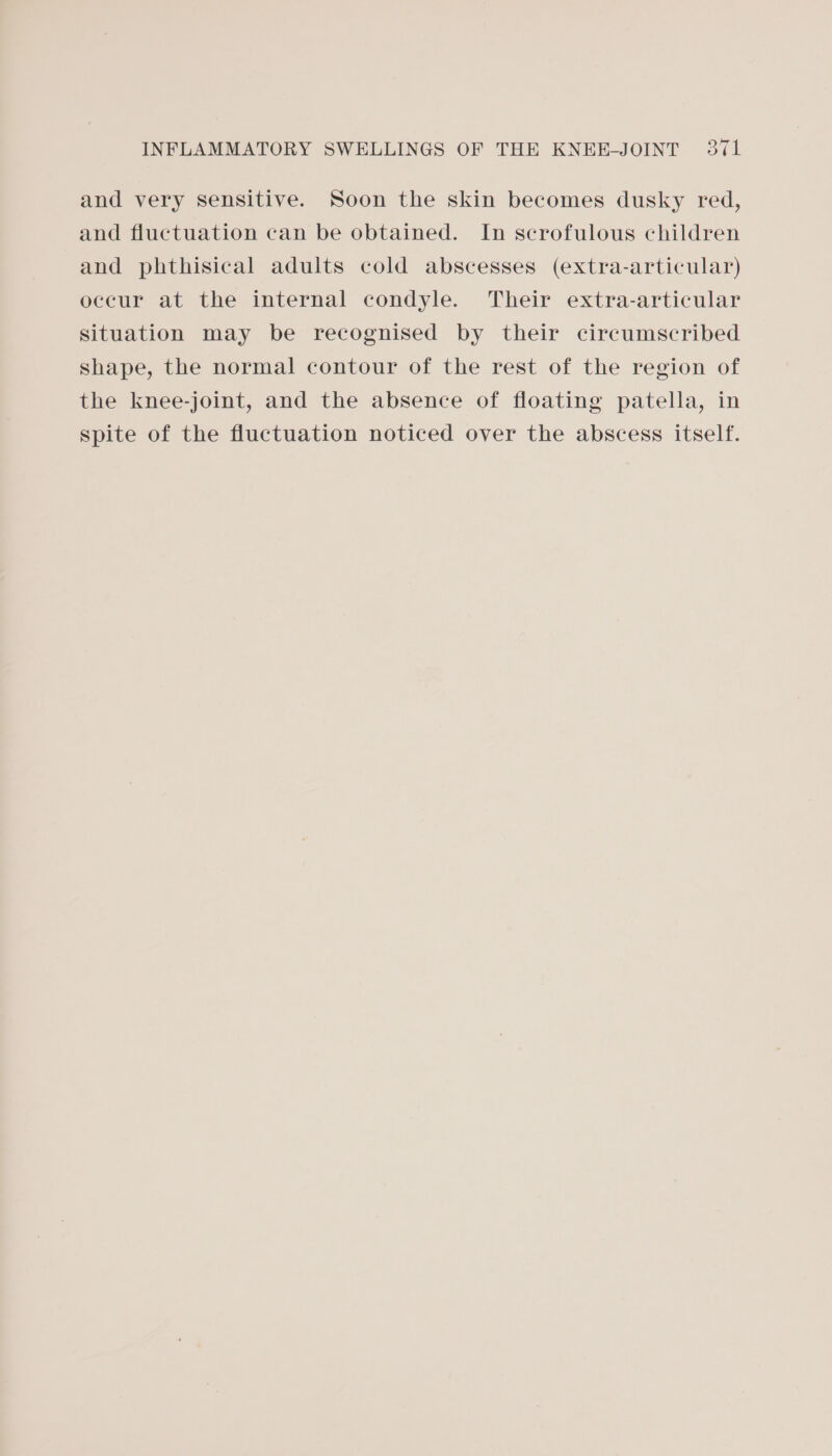 and very sensitive. Soon the skin becomes dusky red, and fluctuation can be obtained. In scrofulous children and phthisical adults cold abscesses (extra-articular) occur at the internal condyle. Their extra-articular situation may be recognised by their circumscribed shape, the normal contour of the rest of the region of the knee-joint, and the absence of floating patella, in spite of the fluctuation noticed over the abscess itself.