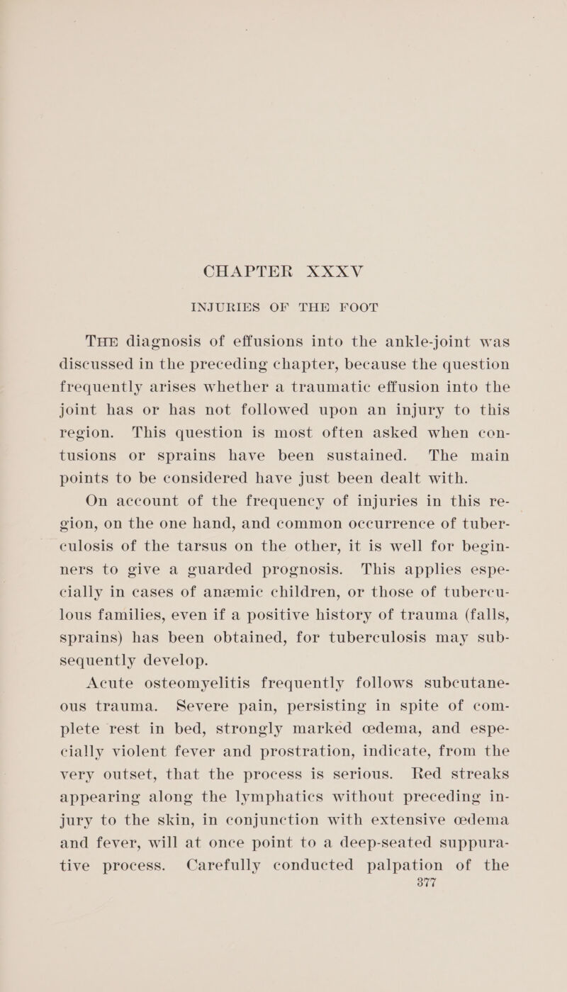 INJURIES OF THE FOOT THE diagnosis of effusions into the ankle-joint was discussed in the preceding chapter, because the question frequently arises whether a traumatic effusion into the joint has or has not followed upon an injury to this region. This question is most often asked when cen- tusions or sprains have been sustained. The main points to be considered have just been dealt with. On account of the frequency of injuries in this re- gion, on the one hand, and common occurrence of tuber- culosis of the tarsus on the other, it is well for begin- ners to give a guarded prognosis. This applies espe- cially in cases of anzeemic children, or those of tubercu- lous families, even if a positive history of trauma (falls, Sprains) has been obtained, for tuberculosis may sub- sequently develop. Acute osteomyelitis frequently follows subcutane- ous trauma. Severe pain, persisting in spite of com- plete rest in bed, strongly marked cedema, and espe- cially violent fever and prostration, indicate, from the very outset, that the process is serious. Red streaks appearing along the lymphatics without preceding in- jury to the skin, in conjunction with extensive cedema and fever, will at once point to a deep-seated suppura- tive process. Carefully conducted palpation of the ov”
