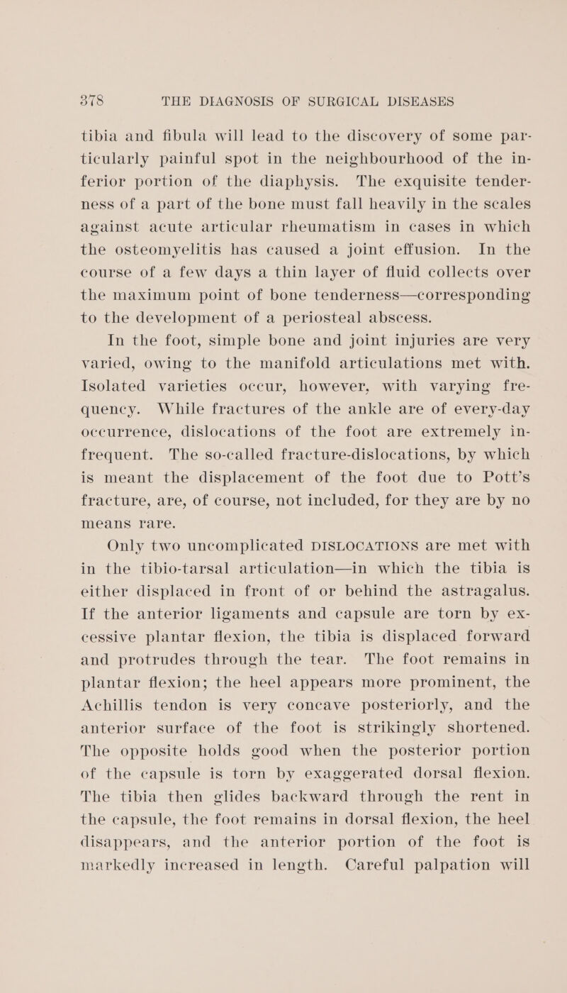 tibia and fibula will lead to the discovery of some par- ticularly painful spot in the neighbourhood of the in- ferior portion of the diaphysis. The exquisite tender- ness of a part of the bone must fall heavily in the scales against acute articular rheumatism in cases in which the osteomyelitis has caused a joint effusion. In the course of a few days a thin layer of fluid collects over the maximum point of bone tenderness—corresponding to the development of a periosteal abscess. In the foot, simple bone and joint injuries are very varied, owing to the manifold articulations met with. Isolated varieties occur, however, with varying fre- quency. While fractures of the ankle are of every-day occurrence, dislocations of the foot are extremely in- frequent. The so-called fracture-dislocations, by which is meant the displacement of the foot due to Pott’s fracture, are, of course, not included, for they are by no means rare. Only two uncomplicated DISLOCATIONS are met with in the tibio-tarsal articulation—in which the tibia is either displaced in front of or behind the astragalus. If the anterior ligaments and capsule are torn by ex- cessive plantar flexion, the tibia is displaced forward and protrudes through the tear. The foot remains in plantar flexion; the heel appears more prominent, the Achillis tendon is very concave posteriorly, and the anterior surface of the foot is strikingly shortened. The opposite holds good when the posterior portion of the capsule is torn by exaggerated dorsal flexion. The tibia then glides backward through the rent in the capsule, the foot remains in dorsal flexion, the heel disappears, and the anterior portion of the foot is markedly increased in length. Careful palpation will