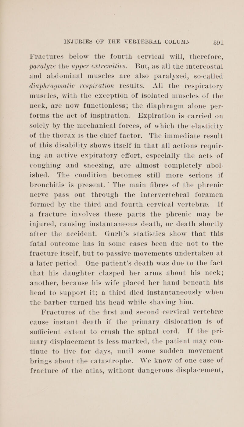 Fractures below the fourth cervical will, therefore, paralyze the upper extremities. But, as all the intercostal and abdominal muscles are also paralyzed, so-called diaphragmatic respiration results. All the respiratory muscles, with the exception of isolated muscles of the neck, are now functionless; the diaphragm alone per- forms the act of inspiration. Expiration is carried on solely by the mechanical forces, of which the elasticity of the thorax is the chief factor. The immediate result of this disability shows itself in that all actions requir- ing an active expiratory effort, especially the acts of coughing and sneezing, are almost completely abol- ished. The condition becomes still more serious if bronchitis is present. The main fibres of the phrenic nerve pass out through the intervertebral foramen formed by the third and fourth cervical vertebre. If a fracture involves these parts the phrenic may be injured, causing instantaneous death, or death shortly after the accident. Gurlt’s statistics show that this fatal outcome has in some cases been due not to the fracture itself, but to passive movements undertaken at a later period. One patient’s death was due to the fact that his daughter clasped her arms about his neck; another, because his wife placed her hand beneath his head to support it; a third died instantaneously when the barber turned his head while shaving him. Fractures of the first and second cervical vertebre cause instant death if the primary dislocation is of sufficient extent to crush the spinal cord. If the pri- mary displacement is less marked, the patient may con- tinue to live for days, until some sudden movement brings about the catastrophe. We know of one case of fracture of the atlas, without dangerous displacement,