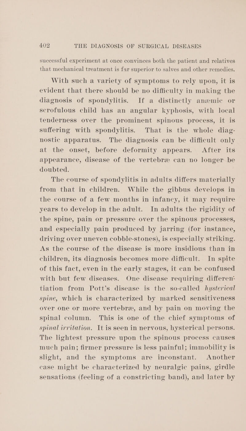 successful experiment at once convinces both the patient and relatives that mechanical treatment is far superior to salves and other remedies. With such a variety of symptoms to rely upon, it is evident that there should be no difficulty in making the diagnosis of spondylitis. If a distinctly anemic or scrofulous child has an angular kyphosis, with local tenderness over the prominent spinous process, it is suffering with spondylitis. That is the whole diag- nostic apparatus. The diagnosis can be difficult only at the onset, before deformity appears. After its appearance, disease of the vertebree can no longer be doubted. The course of spondylitis in adults differs materially from that in children. While the gibbus develops in the course of a few months in infancy, it may require years to develop in the adult. In adults the rigidity of the spine, pain or pressure over the spinous processes, and especially pain produced by jarring (for instance, driving over uneven cobble-stones), is especially striking. As the course of the disease is more insidious than in children, its diagnosis becomes more difficult. In spite of this fact, even in the early stages, it can be confused with but few diseases. One disease requiring differen: tiation from Pott’s disease is the so-called hysterical spine, which is characterized by marked sensitiveness over one or more vertebre, and by pain on moving the spinal column. This is one of the chief symptoms of spinal irritation. It is seen in nervous, hysterical persons. The lightest pressure upon the spinous process causes much pain; firmer pressure is less painful; immobility is slight, and the symptoms are inconstant. Another case might be characterized by neuralgic pains, girdle sensations (feeling of a constricting band), and later by