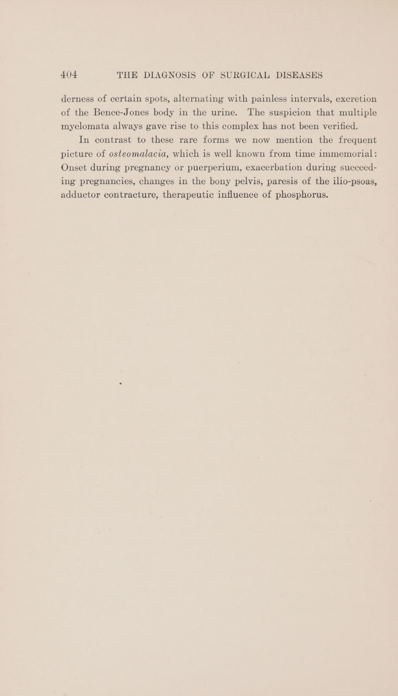 derness of certain spots, alternating with painless intervals, excretion of the Bence-Jones body in the urine. The suspicion that multiple myelomata always gave rise to this complex has not been verified. In contrast to these rare forms we now mention the frequent picture of osteomalacia, which is well known from time immemorial: Onset during pregnancy or puerperium, exacerbation during succeed- ing pregnancies, changes in the bony pelvis, paresis of the ilio-psoas, adductor contracture, therapeutic influence of phosphorus.