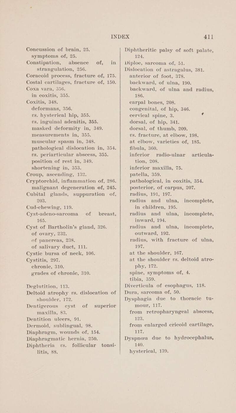 Concussion of brain, 25. symptoms of, 25. Constipation, absence of, in strangulation, 256. Coracoid process, fracture of, 175. Costal cartilages, fracture of, 150. Coxe. vara, 356. m. Coxitis; 355. Coxitis, 348. deformans, 356. vs. hysterical hip, 355. vs. inguinal adenitis, 355. masked deformity in, 349. measurements in, 355. muscular spasm in, 348. pathological dislocation in, 354. vs. periarticular abscess, 355. position of rest in, 349. shortening in, 353. Croup, ascending, 132. Cryptorchid, inflammation of, 286. malignant degeneration of, 245. Cubital glands, suppuration of, 203. Cud-chewing, 119. Cyst-adeno-sarcoma of 165. Cyst of Bartholin’s gland, 326. of ovary, 232. of pancreas, 238. of salivary duct, 111. Cystic bursa of neck, 106. Cystitis, 297. chronic, 310. grades of chronic, 310. breast, Deglutition, 113. Deltoid atrophy vs. dislocation of shoulder, 172. Dentigerous cyst of maxilla, 83. Dentition ulcers, 91. Dermoid, sublingual, 98. Diaphragm, wounds of, 154. Diaphragmatic hernia, 250. Diphtheria vs. follicular tonsi- litis, 88. superior 411 Diphtheritic palsy of soft palate, 124. Diploe, sarcoma of, 51. Dislocation of astragalus, 381. anterior of foot, 378. backward, of ulna, 190. backward, of ulna and radius, 186. carpal bones, 208. congenital, of hip, 346. cervical spine, 3. dorsal, of hip, 341. dorsal, of thumb, 209. vs. fracture, at elbow, 198. at elbow, varieties of, 185. fibula, 360. inferior radio-ulnar tion, 208. inferior maxilla, 75. patella, 359. pathological, in coxitis, 354. posterior, of carpus, 207. radius, £91, 197. articula- radius and ulna, incomplete, in children, 195. radius and ulna, incomplete, inward, 194. radius and ulna, incomplete, outward, 192. radius, with fracture of ulna, 197, at the shoulder, 167. at the shoulder vs. deltoid atro- phy, 172. spine, symptoms of, 4. tibia, 309. Diverticula of esophagus, 118. Dura, sarcoma of, 50. Dysphagia due to thoracic tu- mour, 117. from retropharyngeal abscess, 123. from enlarged cricoid cartilage, a Dyspnoea due to hydrocephalus, 140. hysterical, 139.